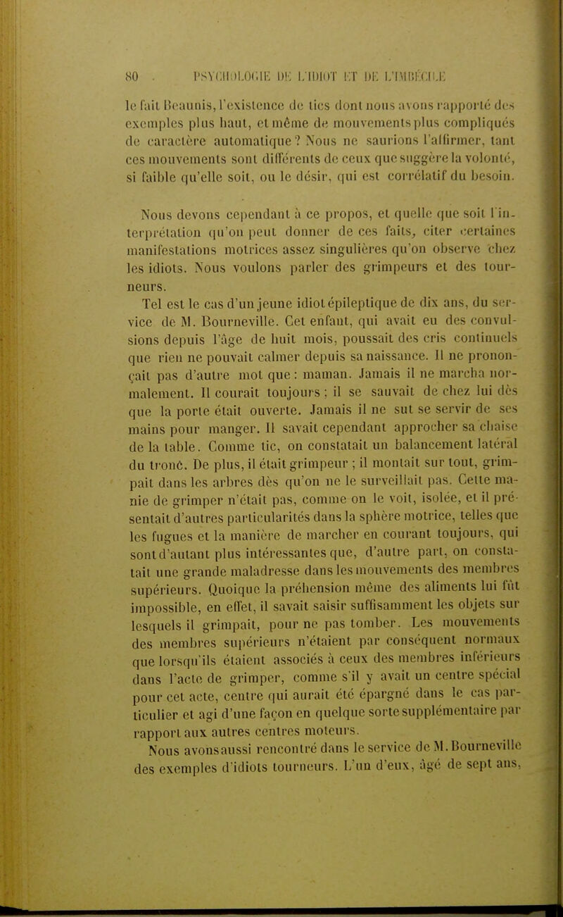le fait llcaunis, l'existence de tics dont nous avons rapporté des exemples plus haut, et même de mouvements plus compliqués de caractère automatique ? Nous ne saurions l'alfirmer, tant ces mouvements sont différents de ceux que suggère la volonté, si faible qu'elle soit, ou le désir, qui est corrélatif du besoin. Nous devons cependant à ce propos, et quelle que soit l'in- terprétation qu'on peut donner de ces faits, citer certaines manifestations motrices assez singulières qu'on observe chez les idiots. Nous voulons parler des grimpeurs et des tour- neurs. Tel est le cas d'un jeune idiot épileptique de dix ans, du ser- vice de M. Bourneville. Cet enfant, qui avait eu des convul- sions depuis l'âge de huit mois, poussait des cris continuels que rien ne pouvait calmer depuis sa naissance. I l ne pronon- çait pas d'autre mot que : maman. Jamais il ne marcha nor- malement. Il courait toujours; il se sauvait de chez lui des que la porte était ouverte. Jamais il ne sut se servir de ses mains pour manger. Il savait cependant approcher sa chi ! de là table. Comme tic, on constatait un balancement latéral du tronc. De plus, il était grimpeur ; il montait sur tout, grim- pait dans les arbres dès qu'on ne le surveillait pas. Celle ma- nie de grimper n'était pas, comme on le voit, isolée, el il pré sentait d'autres particularités dans la sphère motrice, telles que les fugues et la manière de marcher en courant toujours, qui sont d'autant plus intéressantes que, d'autre pari, on consta- tait une grande maladresse dans les mouvements des membres supérieurs. Quoique la préhension même des aliments lui fût impossible, en effet, il savait saisir suffisamment les objets sur lesquels il grimpait, pour ne pas tomber. Les mouvements des membres supérieurs n'étaient par conséquent normaux que lorsqu'ils étaient associés à ceux des membres inférieurs dans l'acte de grimper, comme s'il y avait un centre spécial pour cet acte, centre qui aurait été épargné dans le cas par- ticulier et agi d'une façon en quelque sorte supplémentaire par rapport aux autres centres moteurs Nous avonsaussi rencontré dans le service de M. Bourneville des exemples d'idiots tourneurs. L'un d'eux, âgé do sept ans.