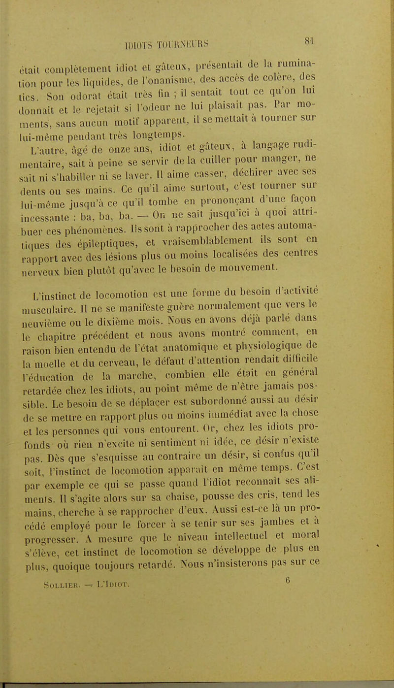 était complètement idiot et gâteux, présentait de la rumina- tion pour les liquides, de l'onanisme, des accès de colère, des tics Son odorat était très fin ; il sentait tout ce qu'on lui donnait et le rejetait si l'odeur ne lui plaisait pas. Par mo- ments, sans aucun motif apparent, il se mettait à tourner sur lui-même pendant très longtemps. L'autre, âgé de onze ans, idiot etgâteuN, à langage rudi- mcntaire, sait à peine se servir de la cuiller pour manger, ne sait ni s'habiller ni se laver. Il aime casser, déchirer avec ses dents ou ses mains. Ce qu'il aime surtout, c'est tourner sur lui-même jusqu'à ce qu'il tombe en prononçant d'une façon incessante : ba, ba, ba. - On ne sait jusqu'ici à quoi attri- buer ces phénomènes. Ils sont à rapprocher des actes automa- tiques des épilepliques, et vraisemblablement ils sont en rapport avec des lésions plus ou moins localisées des centres nerveux bien plutôt qu'avec le besoin de mouvement. L'instinct de locomotion est une forme du besoin d'activité musculaire. Il ne se manifeste guère normalement que vers le neuvième ou le dixième mois. Nous en avons déjà parlé dans le chapitre précédent et nous avons montré comment, en raison bien entendu de l'état anatomique et physiologique de la moelle et du cerveau, le défaut d'attention rendait difficile l'éducation de la marche, combien elle était en gênerai retardée chez les idiots, au point même de n'être jamais pos- sible. Le besoin de se déplacer est subordonné aussi au désir de se mettre en rapport plus ou moins immédiat avec la chose et les personnes qui vous entourent. Or, chez les idiots pro- fonds où rien n'excite ni sentiment ni idée, ce désir n'existe pas. Dès que s'esquisse au contraire un désir, si confus qu'il soit, l'instinct de locomotion apparaît en même temps. C'est par exemple ce qui se passe quand l'idiot reconnaît ses ali- menis. Il s'agite alors sur sa chaise, pousse des cris, tend les mains, cherche à se rapprocher d eux. Aussi est-ce là un pro- cédé employé pour le forcer à se tenir sur ses jambes et a progresser. A mesure que le niveau intellectuel et moral s'élève, cet instinct de locomotion se développe de plus en plus, quoique toujours retardé. Nous n'insisterons pas sur ce Solliek. -r L'Idiot. 6