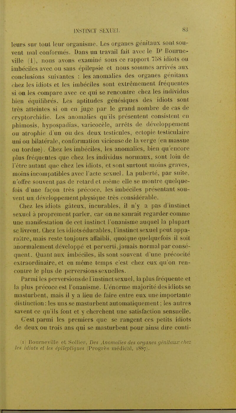 INSTINCT SEXUEL leurs sut- tout leur organisme. Les organes génitaux sont sou- vent mal conformés. Bans un travail fait avec le. Dr Bourne- viile (i), nous avens examiné sous ce l'apport 758 idiots ou imbéciles avec ou sans épilepsie et nous sommes arrivés aux conclusions suivantes : les anomalies des organes génitaux rhez les idiots et les imbéciles sont extrêmement fréquentes si ou les compare avec ce qui se rencontre chez les individus bien équilibrés. Les aptitudes génésiques des idiots sont très atteintes si on en juge par le grand nombre de cas de cryptorchidie. Les anomalies qu'ils présentent consistent en phimosis, hypospadias, varicocèle, arrêts de développement ou atrophie d'un ou des deux testicules, ectopie tesliculaire uni ou bilatérale, conformation vicieuse de la verge (en massue ou tordue). Chez les imbéciles, les anomalies, bien qu'encore plus fréquentes que chez les individus normaux, sont loin de l'être autant que chez les idiots, et sont surtout moins graves, moins incompatibles avec l'acte sexuel. La puberté, par suite, n'offre souvent pas de relard et même elle se montre quelque- fois d'une façon très précoce, les imbéciles présentant sou- vent un développement physique très considérable. Chez les idiots gâteux, incurables, il n'y a pas d'instinct sexuel à proprement parler, car on ne saurait regarder comme une manifestation de cet instinct l'onanisme auquel la plupart se livrent. Chez les idiotséducables, l'instinct sexuel peut appa- raître, mais reste toujours affaibli, quoique quelquefois il soit anormalement développé et perverti, jamais normal par consé- quent. Quant aux imbéciles, ils sont souvent d'une précocité extraordinaire, et en même temps c'est chez eux qu'on ren- contre le plus de perversions sexuelles. Parmi les perversionsde l'instinct sexuel, la plus fréquente et la plus précoce est l'onanisme. L'énorme majorité des idiots se masturbent, mais il y a lieu de faire entre eux une importante distinction: les uns se masturbent automatiquement ; les autres savent ce qu'ils font et y cherchent une satisfaction sensuelle. C'est parmi les premiers que se rangent ces petits idiots de deux ou trois ans qui se masturbent pour ainsi dire conti- (1) Bourneville et Sollicr, Des Anomalies des onjanes génitaux chez les idiots et tes épilepliques (Progrès médical, 1887).