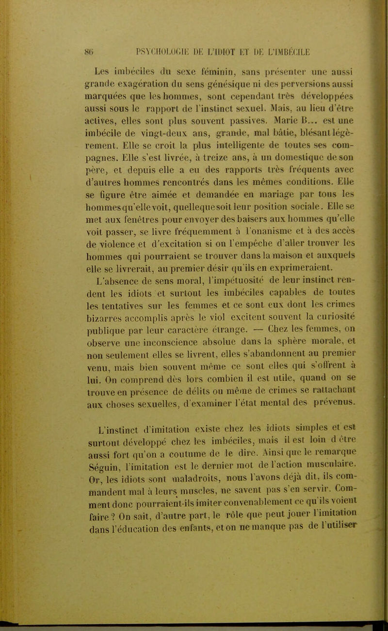Les imbéciles du sexe féminin, sans présenter une aussi grande exagération du sens génésique ni des perversions aussi marquées que les hommes, sont cependant très développées aussi sous le rapport de l'instinct sexuel. Mais, au lieu d'être actives, elles sont plus souvent passives. Marie B... est une imbécile de vingt-deux ans, grande, mal bâtie, blésant légè- rement. Elle se croit la plus intelligente de toutes ses com- pagnes. Elle s'est livrée, à treize ans, à un domestique de son père, et depuis elle a eu des rapports très fréquents avec d'autres hommes rencontrés dans les mêmes conditions. Elle se figure être aimée et demandée en mariage par tous les hommes qu'elle voit, quelleque soit leur position sociale. Elle se met aux fenêtres pour envoyer des baisers aux hommes qu'elle voit passer, se livre fréquemment à l'onanisme et à des accès de violence et d'excitation si on l'empêche d'aller trouver les hommes qui pourraient se trouver dans la maison et auxquels elle se livrerait, au premier désir qu'ils en exprimeraient. L'absence de sens moral, l'impétuosité de leur instinct ren- dent les idiots et surtout les imbéciles capables de toutes les tentatives sur les femmes et ce sont eux dont les crimes bizarres accomplis après le viol excitent souvent la curiosité publique par leur caractère étrange. — Chez les femmes, on observe une inconscience absolue dans la sphère morale, et non seulement elles se livrent, elles s'abandonnent au premier venu, mais bien souvent même ce sont elles qui s-'offrent à lui. On comprend dès lors combien il est utile, quand on se trouve en présence de délits ou même de crimes se rattachant aux choses sexuelles, d'examiner l'état mental des prévenus. L'instinct d'imitation existe chez les idiots simples et est surtout développé chez les imbéciles, mais il est loin d être aussi fort qu'on a coutume de le dire. Ainsi que le remarque Séguin, l'imitation est le dernier mot de Faction musculaire. Or, les idiots sont maladroits, nous l'avons déjà dit, ils com- mandent mal à leurs muscles, ne savent pas s'en servir. Com- ment donc pourraient-ils imiter convenablement ce qu'ils voient faire ? On sait, d'autre part, le rôle que peut jouer l'imitation dans l'éducation des enfants, et on ne manque pas de l'utiliser