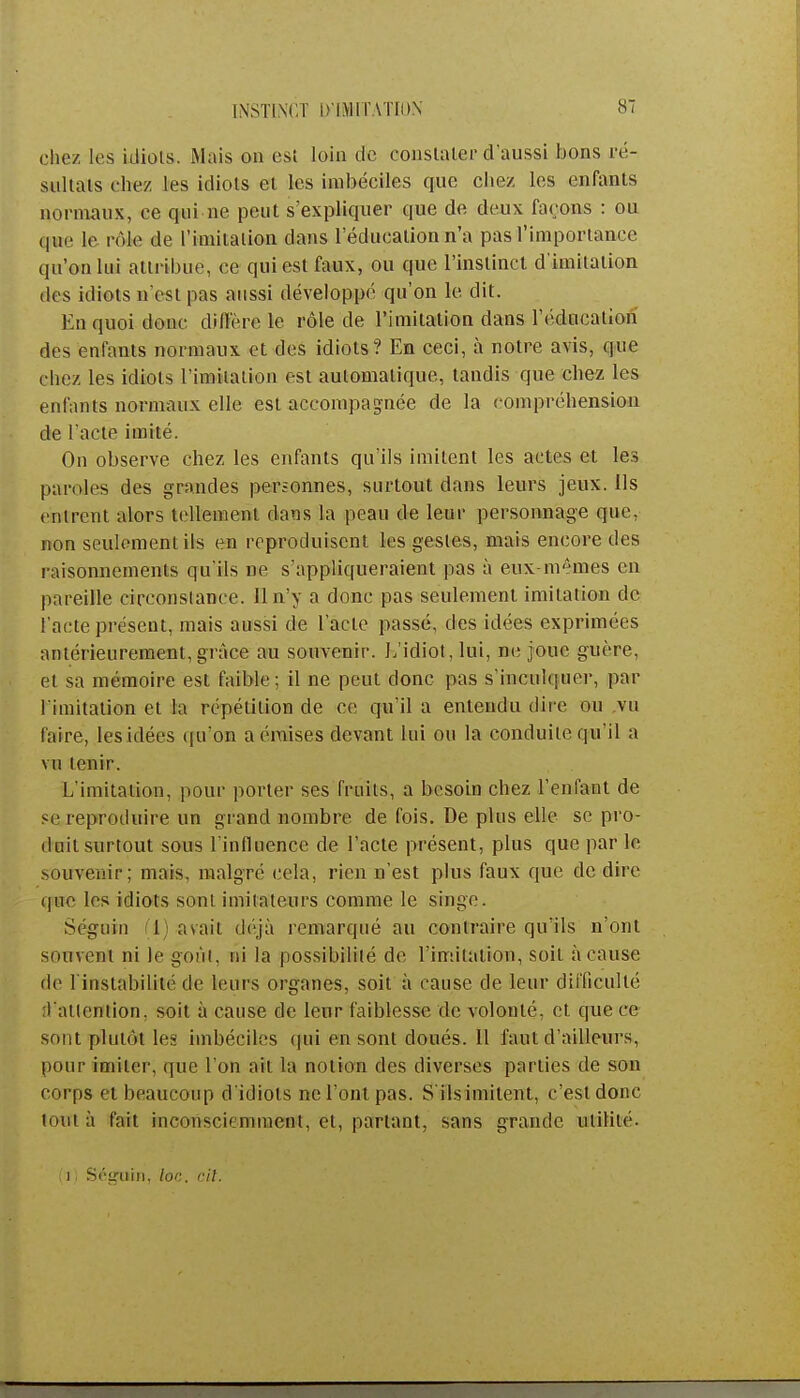 chez les idiots. Mais on est loin de constater d'aussi bons ré- sultats chez les idiots et les imbéciles que chez les enfants normaux, ce qui ne peut s'expliquer que de deux façons : ou qiwe le pôle de l'imitation dans l'éducation n'a pas l'importance qu'on lui attribue, ce qui est faux, ou que l'instinct d'imitation des idiots n'est pas aussi développé qu'on le dit. En quoi donc diffère le rôle de l'imitation dans l'éducation des enfants normaux et des idiots? En ceci, à notre avis, que citez les idiots l'imitation est automatique, tandis que chez les enfants normaux elle est accompagnée de la compréhension de l'acte imité. On observe chez les enfants qu'ils imitent les actes et les paroles des grandes personnes, surtout dans leurs jeux. Ils entrent alors tellement dans la peau de leur personnage que, non seulement ils en reproduisent les gestes, mais encore des raisonnements qu'ils ne s'appliqueraient pas à eux-mêmes en pareille circonstance. Il n'y a donc pas seulement imitation de l'acte présent, mais aussi de Fade passé, des idées exprimées antérieurement, grâce au souvenir. L'idiot, lui, ne joue guère, et sa mémoire est faible; il ne peut donc pas s'inculquer, par l'imitation et la répétition de ce qu'il a entendu dire ou vu l'aire, les idées qu'on a émises devant lui ou la conduite qu'il a vu tenir. L'imitation, pour porter ses fruits, a besoin chez reniant de se reproduire un grand nombre, de fois. De plus elle se pro- duit surtout sous l'influence de l'acte présent, plus que par le souvenir; mais, malgré cela, rien n'est plus faux que de dire que les idiots sont imitateurs comme le singe. Séguin I) avait déjà remarqué au contraire qu'ils n'ont Mim.Mii ni le goût, ni la possibilité de l'imitation, soit à cause de l'instabilité de leurs organes, soit à cause de leur difficulté l'attention, soit à cause de leur faiblesse de volonté, et que ce sont plutôt les imbéciles qui en sont doués. 11 faut d'ailleurs, pour imiter, que l'on ait la notion des diverses parties de son corps et beaucoup d'idiots ne l'ont pas. S'ils imitent, c'est donc tout à fait inconsciemment, et, partant, sans grande utilité. i Séguin, loc. cit.