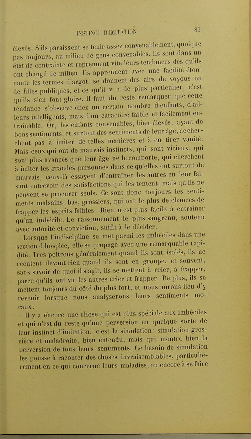 élevés. S'ils paraissent se tenir assez convenablement, quoique pas toujours, au milieu de gens convenables, ils sont dans un état de contrainte et reprennent vite leurs tendances des qu ds ont changé de milieu. Ils apprennent avec une facdite éton- nante les termes d'argot, se donnent des airs de voyous ou de fdles publiques, et ce qu'il y a de plus particulier, c est qu'ils s'en font gloire. Il faut du reste remarquer que cette tendance s'observe chez un certain nombre d'enfants, d ail- leurs intelligents, mais d'un caractère faible et facilement en- traînable. Or, les enfants convenables, bien élevés, ayant de bons sentiments, et surtout des sentiments de leur age,necher- chent pas à imiter de telles manières et à en tirer vanité. Mais ceux qui ont de mauvais instincts, qui sont vicieux, qui sont plus avancés que leur âge ne le comporte, qui cherchent à imiter les grandes personnes dans ce qu'elles ont surtout de mauvais, ceux-là essayent d'entraîner les autres en leur fai- sant entrevoir des satisfactions qui les tentent, mais qu'ils ne peuvent se procurer seuls. Ce sont donc toujours les senti- ments malsains, bas, grossiers, qui ont le plus de chances de frapper les esprits faibles. Rien n'est plus facile à entraîner qu'un imbécile. Le raisonnement le plus saugrenu, soutenu avec autorité et conviction, suffit à le décider. Lorsque l'indiscipline se met parmi les imbéciles dans une section d'hospice, elle se propage avec une remarquable rapi- dité. Très poltrons généralement quand ils sont isolés, ils ne reculent devant rien quand ils sont en groupe, et souvent, sans savoir de quoi il s'agit, ils se mettent à crier, à frapper, parce qu'ils ont vu les autres crier et frapper. De plus, ils se meltent toujours du côté du plus fort, et nous aurons lieu d'y revenir lorsque nous analyserons leurs sentiments mo- raux. , Il y a encore une chose qui est plus spéciale aux imbéciles et qui n'est du reste qu'une perversion en quelque sorte de leur instinct d'imitation, c'est la simulation; simulation gros- sière et maladroite, bien entendu, mais qui montre bien la perversion de tous leurs sentiments. Ce besoin de simulation les pousse à raconter des choses invraisemblables, particuliè- rement en ce qui concerne leurs maladies, ou encore à se faire
