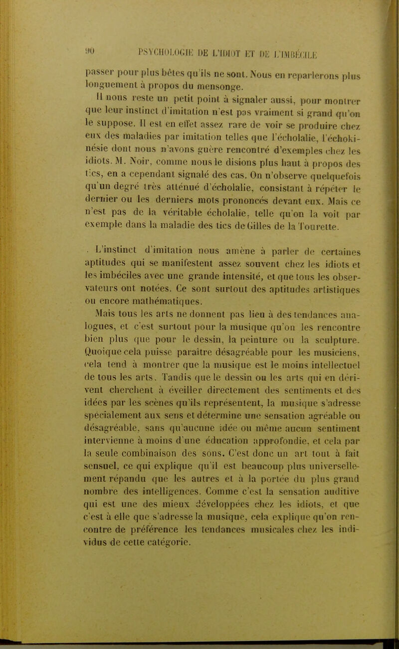 passer pour plus bêles qu'ils ne sont. Nous en reparlerons plus longuement à propos du mensonge. Il nous reste un petit point à signaler aussi, pour monirer que leur instinct d'imitation n'est pas vraiment si grand qu'on le suppose. Il est en effet assez rare de voir se produire chez eux des maladies par imitation telles que l'éeholalie, l'échoki- nésie dont nous n'avons guère rencontré d'exemples chez les idiots. M. Noir, comme nous le disions plus haut à propos des tics, en a cependant signalé des cas. On n'observe quelquefois qu'un degré très atténué d'écholalie, consistant à répéter le dernier ou les derniers mots prononcés devant eux. Mais ce n'est pas de la véritable écholalie. telle qu'on la voit par exemple dans la maladie des tics de Gilles de la Tourelle. . L'instinct d'imitation nous amène à parler de certaines aptitudes qui se manifestent assez souvent chez les idiots et les imbéciles avec une grande intensité, et que tous les obser- vateurs ont notées. Ce sont surtout des aptitudes artisiiques ou encore mathématiques. Mais tous les arts ne donnent pas lieu à des tendances ana- logues, et c'est surtout pour la musique qu'on les rencontre bien plus que pour le dessin, la peinture ou la sculpture. Quoique cela puisse paraître désagréable pour les musiciens, cela tend à montrer que la musique est le moins intellectuel de tous les arts. Tandis que le dessin ou les arts qui en déri- vent cherchent à éveiller directement des sentiments et dos idées par les scènes qu'ils représentent, la musique s'adresse spécialement aux sens et détermine une sensation agréable ou désagréable, sans qu'aucune idée ou même aucun sentiment intervienne à moins d'une éducation approfondie, et cela par la seule combinaison des sons. C'est donc un art tout à fait sensuel, ce qui explique qu'il est beaucoup plus universelle- ment répandu que les autres et à la portée du plus grand nombre des intelligences. Comme c'est la sensation auditive qui est une des mieux développées chez les idiots, ei que c'est à elle que s'adresse la musique, cela explique qu'on ren- contre de préférence les tendances musicales chez les indi- vidus de cette catégorie.