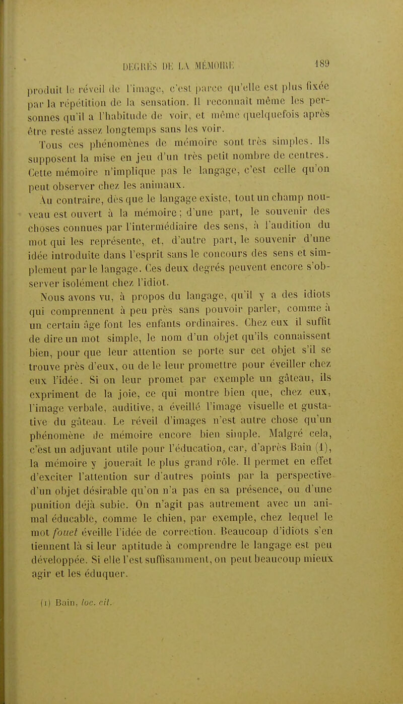 IH ,,111 s DE LA MÉMO Ht K produit le réveil de l'image, c'est parce qu'elle est plus fixée par la répétition de la sensation. Il reconnaît même les per- sonnes qu'il a l'habitude de voir, et même quelquefois après être reste assez longtemps sans les voir. Ions ees phénomènes de mémoire sont très simples, lis supposent la mise en jeu d'un très petit nombre de centres. Cette mémoire n'implique pas le langage, c'est celle qu'on peut observer chez les animaux. \u contraire, dès que le langage existe, tout un champ nou- veau est ouvert à la mémoire ; d'une part, le souvenir des choses connues par l'intermédiaire des sens, à l'audition du mot qui les représente, et, d'autre part, le souvenir d'une idée introduite dans l'esprit sans le concours des sens et sim- plement parle langage. Ces deux degrés peuvent encore s'ob- server isolément chez l'idiot. Nous avons vu, à propos du langage, qu'il y a des idiots qui comprennent à peu près sans pouvoir parler, comme à un certain Age font les enfants ordinaires. Chez eux il suffit de dire un mot simple, le nom d'un objet qu'ils connaissent bien, pour que leur attention se porte sur cet objet s'il se trouve près d'eux, ou de le leur promettre pour éveiller chez eux l'idée. Si on leur promet par exemple un gâteau, ils expriment de la joie, ce qui montre bien que, chez eux, l'image verbale, auditive, a éveillé l'image visuelle et gusta- tive du gâteau. Le réveil d'images n'est autre chose qu'un phénomène Je mémoire encore bien simple. Malgré cela, c'est un adjuvant utile pour l'éducation, car, d'après Bain (1), la mémoire y jouerait le plus grand rôle. Il permet en effet d'exciter l'attention sur d'autres points par la perspective d'un objet désirable qu'on n'a pas en sa présence, ou d'une punition déjà subie. On n'agit pas autrement avec un ani- mal éducablc, comme le chien, par exemple, chez lequel le mot fouet éveille l'idée de correction. Beaucoup d'idiots s'en tiennent là si leur aptitude à comprendre le langage est peu développée. Si elle l'est suffisamment, on peut beaucoup mieux agir et les éduquer. (i ) Bain. loc. rit.