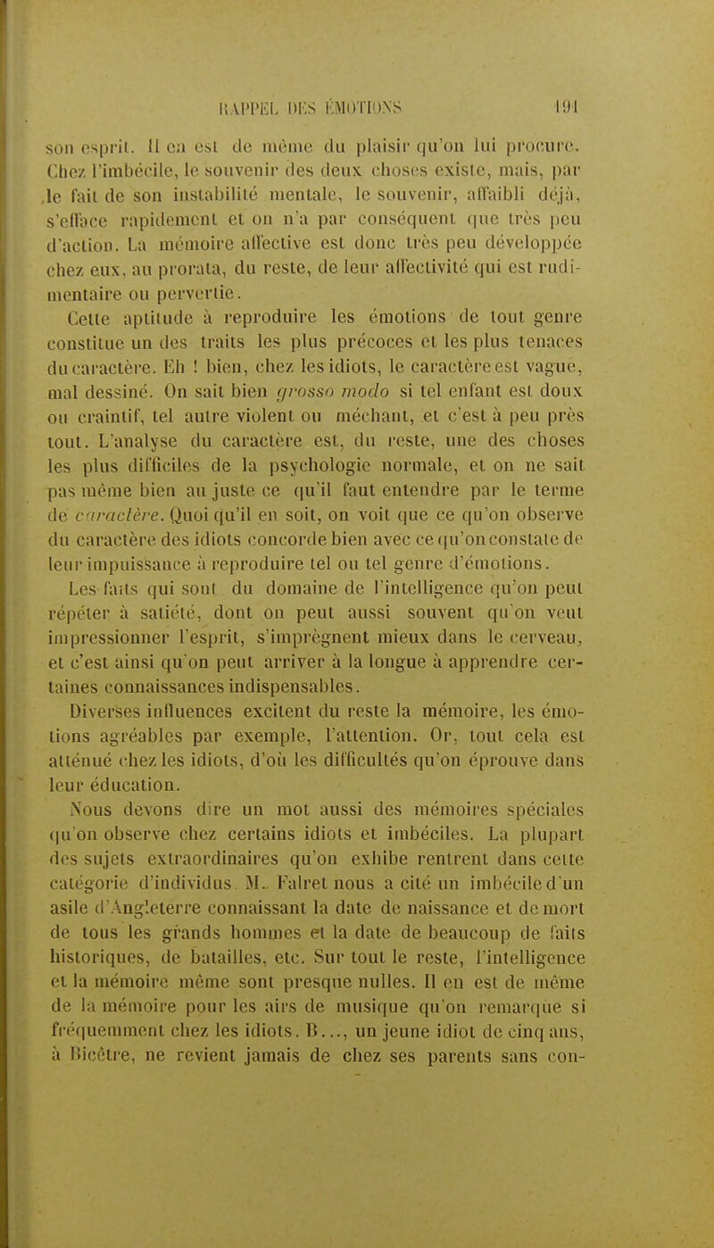 son esprit, il en est de même du plaisir qu'on lui procure. Chez l'imbécile, le souvenir des deux choses existe, mais, par le fait de son instabilité mentale, le souvenir, affaibli déjà, s'efface rapidement et on n'a par conséquent que très peu d'action. La mémoire affective est donc très peu développée chez eux, au prorata, du reste, de leur affectivité qui est rudi- mentaire ou pervertie. Cette aptitude à reproduire les émotions de tout genre constitue un des traits les plus précoces et les plus tenaces du caractère. Eh ! bien, chez les idiots, le caractère est vague, mal dessiné. On sait bien grosso modo si tel enfant est doux ou craintif, tel autre violent ou méchant, et c'est à peu près tout. L'analyse du caractère est, du reste, une des choses les plus difficiles de la psychologie normale, et on ne sait pas même bien au juste ce qu'il faut entendre par le terme de caractère. Quoi qu'il en soit, on voit que ce qu'on observe du caractère des idiots concorde bien avec ce qu'on constate de leur impuissance à reproduire tel ou tel genre d'émotions. Les faits qui sont du domaine de l'intelligence qu'on peut répéter à satiété, dont on peut aussi souvent qu'on veut impressionner l'esprit, s'imprègnent mieux dans le cerveau, et c'est ainsi qu'on peut arriver à la longue à apprendre cer- taines connaissances indispensables. Diverses influences excitent du reste la mémoire, les émo- tions agréables par exemple, l'attention. Or, tout cela est atténué chez les idiots, d'où les difficultés qu'on éprouve dans leur éducation. Nous devons dire un mot aussi des mémoires spéciales qu'on observe chez certains idiots et imbéciles. La plupart des sujets extraordinaires qu'on exhibe rentrent dans celte catégorie d'individus M. Falret nous a cité un imbécile d'un asile d'Angleterre connaissant la date de naissance et de mort de tous les grands hommes et la date de beaucoup de faits historiques, de batailles, etc. Sur tout le reste, l'intelligence et la mémoire même sont presque nulles. Il en est de même de la mémoire pour les airs de musique qu'on remarque si fréquemment chez les idiots. B..., un jeune idiot de cinq ans, à Bicôtre, ne revient jamais de chez ses parents sans con-