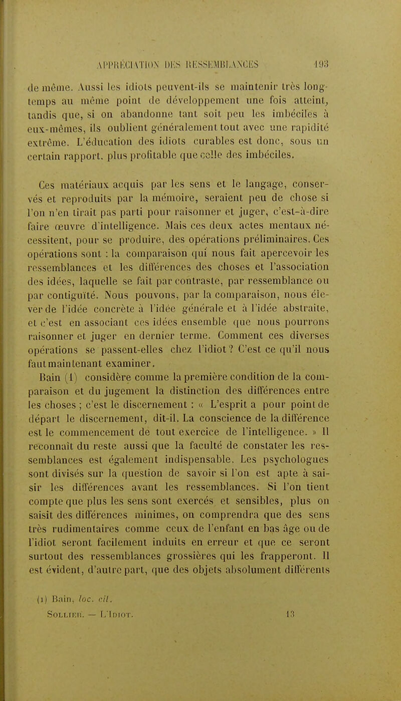 de même. Aussi les idiols peuvent-ils se maintenir très long- temps au même point de développement une fois atteint, tandis que, si on abandonne tant soit peu les imbéciles à eux-mêmes, ils oublient généralement tout avec une rapidité extrême. L'éducation des idiots curables est donc, sous un certain rapport, plus profitable que celle des imbéciles. Ces matériaux acquis par les sens et le langage, conser- vés et reproduits par la mémoire, seraient peu de chose si l'on n'en lirait pas parti pour raisonner et juger, c'est-à-dire faire œuvre d'intelligence. Mais ces deux actes mentaux né- cessitent, pour se produire, des opérations préliminaires. Ces opérations sont : la comparaison qui nous fait apercevoir les ressemblances et les différences des choses et l'association des idées, laquelle se fait par contraste, par ressemblance ou par contiguïté. Nous pouvons, par la comparaison, nous éle- ver de l'idée concrète à l'idée générale et à l'idée abstraite, et c'est en associant ces idées ensemble que nous pourrons raisonner et juger en dernier terme. Comment ces diverses opérations se passent-elles chez l'idiot? C'est ce qu'il nous faut maintenant examiner. Bain (i) considère comme la première condition de la com- paraison et du jugement la distinction des différences entre les choses ; c'est le discernement : « L'esprit a pour point de départ le discernement, dit-il. La conscience de la différence est le commencement de tout exercice de l'intelligence. » 11 reconnaît du reste aussi que la faculté de constater les res- semblances est également indispensable. Les psychologues sont divisés sur la question de savoir si l'on est apte à sai- sir les différences avant les ressemblances. Si l'on tient compte que plus les sens sont exercés et sensibles, plus on saisit des différences minimes, on comprendra que des sens très rudimentaires comme ceux de l'enfant en bas âge ou de l'idiot seront facilement induits en erreur et que ce seront surtout des ressemblances grossières qui les frapperont. Il est évident, d'autre part, que des objets absolument différents (1) Bain, /oc. cil. Sollter. — L'Idiot. 13