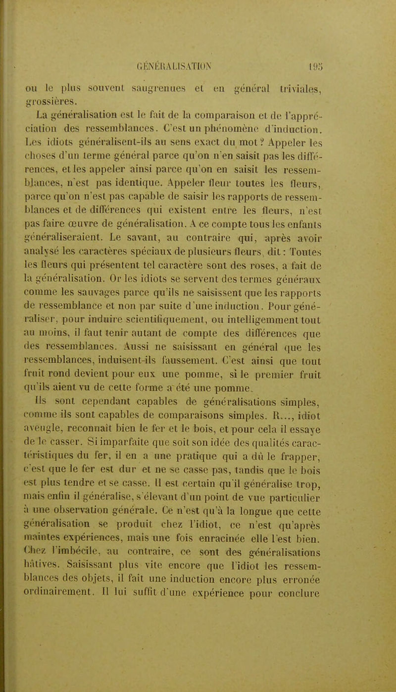 GENERALISATION ou le plus souvent saugrenues et en général triviales, grossières. La généralisation est le fait de la comparaison et de l'appré- ciation des ressemblances. C'est un phénomène d'induction. Les idiots généralisent-ils au sens exact du mot ? Appeler les choses d'un ternie général parce qu'on n'en saisit pas les diffé- rences, et les appeler ainsi parce qu'on en saisit les ressem- blances, n'est pas identique. Appeler fleur toutes les fleurs, parce qu'on n'est pas capable de saisir les rapports de ressem- blances et de différences qui existent entre les fleurs, n'est pas faire œuvre de généralisation. A ce compte tous les enfants généraliseraient. Le savant, au contraire qui, après avoir analysé les caractères spéciaux de plusieurs fleurs, dit : Toutes les fleurs qui présentent tel caractère sont des roses, a fait de la généralisation. Or les idiots se servent des termes généraux comme les sauvages parce qu'ils ne saisissent que les rapports de ressemblance et non par suite d'une induction. Pour géné- raliser, pour induire scientifiquement, ou intelligemment tout au moins, il faut tenir autant de compte des différences que des ressemblances. Aussi ne saisissant en général que les ressemblances, induisent-ils faussement. C'est ainsi que tout fruit rond devient pour eux une pomme, si le premier fruit qu'ils aient vu de cette forme a été une pomme. Ils sont cependant capables de généralisations simples, comme ils sont capables de comparaisons simples. R..., idiot aveugle, reconnaît bien le fer et le bois, et pour cela il essaye de le casser. Si imparfaite que soit son idée des qualités carac- téristiques du fer, il en a une pratique qui a dû le frapper, c'est que le fer est dur et ne se casse pas, tandis que le bois est plus tendre et se casse. Il est certain qu'il généralise trop, mais enfin il généralise, sélevant d'un point de vue particulier à nue observation générale. Ce n'est qu'à la longue que celte généralisation se produit chez l'idiot, ce n'est qu'après maintes expériences, mais une fois enracinée elle l'est bien. Chez l'imbécile, au contraire, ce sont des généralisations hâtives. Saisissant plus vite encore que l'idiot les ressem- blances des objets, il fait une induction encore plus erronée ordinairement. II lui suffit d'une expérience pour conclure