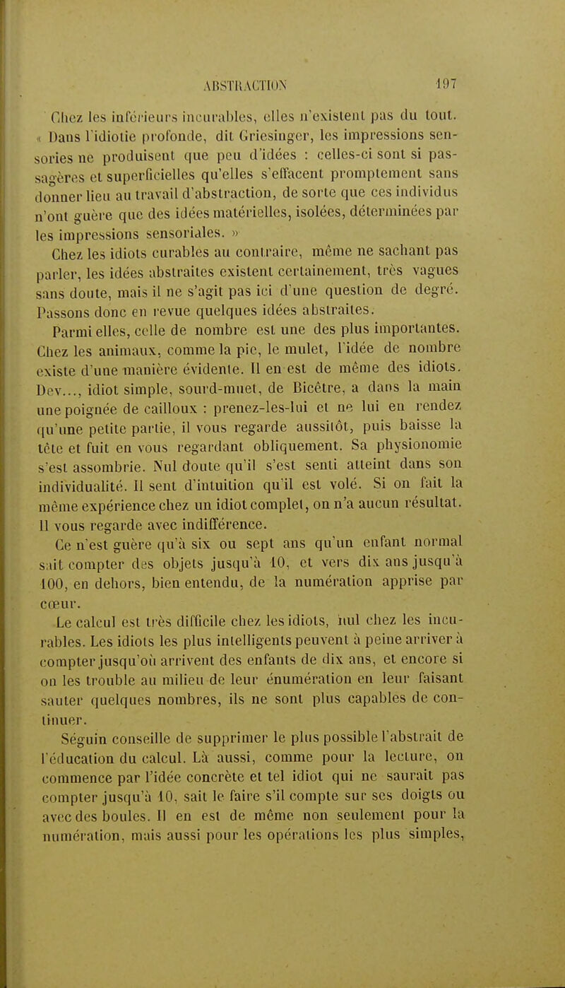 ABSTRACTION ■197 Chez les inférieurs incurables, elles n'existent pas du tout. Dans l'idiotie profonde, dit Griesinger, les impressions sen- sories ne produisent que peu d'idées : celles-ci sont si pas- sagères et superficielles qu'elles s'effacent prompteraent sans donner lieu au travail d'abstraction, de sorte que ces individus n'ont guère que des idées matérielles, isolées, déterminées par les impressions sensoriales. » Chez les idiots curables au contraire, même ne sachant pas parler, les idées abstraites existent certainement, très vagues sans doute, mais il ne s'agit pas ici d'une question de degré. Passons donc en revue quelques idées abstraites. Parmi elles, celle de nombre est une des plus importantes. Chez les animaux, comme la pic, le mulet, l'idée de nombre existe d'une manière évidente. Il en est de même des idiots. Dev..., idiot simple, sourd-muet, de Bicêtre, a dans la main une poignée de cailloux : prenez-les-lui et ne lui en rendez qu'une petite partie, il vous regarde aussitôt, puis baisse la tète et fuit en vous regardant obliquement. Sa physionomie s'est assombrie. Nul doute qu'il s'est senti atteint dans son individualité. Il sent d'intuition qu'il est volé. Si on fait la même expérience chez un idiot complet, on n'a aucun résultat. 11 vous regarde avec indifférence. Ce nest guère qu'à six ou sept ans qu'un enfant normal sait compter des objets jusqu'à 10, et vers di\ ans jusqu'à 100, en dehors, bien entendu, de la numération apprise par cœur. Le calcul est très difficile chez les idiots, iiul chez les incu- rables. Les idiots les plus intelligents peuvent à peine arriver à compter jusqu'où arrivent des enfants de dix ans, et encore si ou les trouble au milieu de leur énuméralion en leur faisant sauter quelques nombres, ils ne sont plus capables de con- tinuer. Séguin conseille de supprimer le plus possible l'abstrait de l'éducation du calcul. Là aussi, comme pour la lecture, on commence par l'idée concrète et tel idiot qui ne saurait pas compter jusqu'à 10, sait le faire s'il compte sur ses doigts ou avec des boules. II en est de même non seulement pour la numération, mais aussi pour les opérations les plus simples,