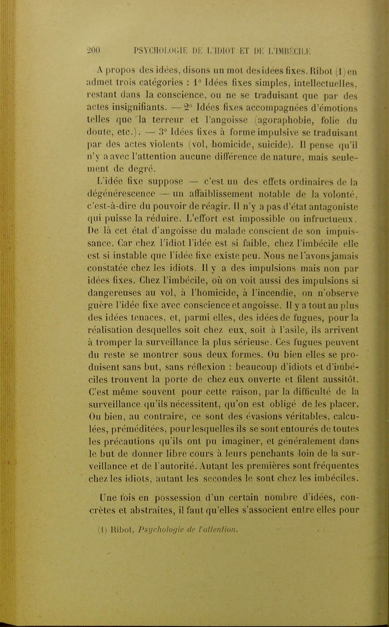 A propos des idées, disons un mol des idées fixes. Hibot il en admet trois catégories : 1° Idées fixes simples, intellectuelles, restant dans la conscience, ou ne se traduisant que par des actes insignifiants. — 2° Idées fixes accompagnées d'émotions telles que la terreur et l'angoisse (agoraphobie, folie du doute, etc.). — 3° Idées fixes à forme impulsive se traduisant par des actes violents (vol, homicide, suicide). Il pense qu'il n'y a avec l'attention aucune différence dénature, mais seule- ment de degré. L idée fixe suppose — c'est un des effets ordinaires de la dégénérescence—un affaiblissement notable de la volonté, c'est-à-dire du pouvoir de réagir. Il n'y a pas d'état antagoniste qui puisse la réduire. L'effort est impossible ou infructueux. De là cet étal d'angoisse du malade conscient de son impuis- sance. Car chez l'idiot l'idée csi si faible, chez l'imbécile elle est si instable que l'idée fixe existe peu. Nous ne l'avons jamais constatée chez les idiots. 11 y a des impulsions mais non par idées fixes. Chez l'imbécile, où on voit aussi des impulsions si dangereuses au vol, à l'homicide, à l'incendie, on n'observe guère l'idée fixe avec conscience et angoisse. Il y a tout au plus des idées tenaces, et, parmi elles, des idées de fugues, pour la réalisation desquelles soit chez eux, soit à l'asile, ils arrivent à tromper la surveillance la plus sérieuse. Ces fugues peuvent du reste se montrer sous deux formes. Ou bien elles se pro- duisent sans but, sans réflexion : beaucoup d'idiots et d'imbé- ciles trouvent la porte de chez eux ouverte et filent aussitôt. C'est même souvent pour cette raison, par la difficulté de la surveillance qu'ils nécessitent, qu'on est obligé de les placer. Ou bien, au contraire, ce sont des évasions véritables, calcu- lées, préméditées, pour lesquelles ils se sont entourés de toutes les précautions qu'ils ont pu imaginer, et généralement dans le but de donner libre cours à leurs penchants loin de la sur- veillance et de l'autorité. Autant les premières sont fréquentes chez les idiots, autant les secondes le sont chez les imbéciles. Une fois en possession d'un certain nombre d'idées, con- crètes et abstraites, il faut qu'elles s'associent entre elles pour (1) Ribot, Psychologie (le l'allenlion. . ■