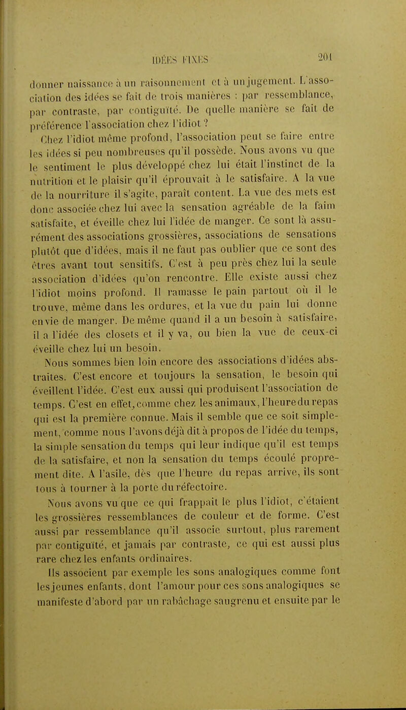[DÊKS KIX.KS donner naissanceàun raisonnement cl à un jugement. L'asso- ciation des idées se fait de trois manières : par ressemblance, par contraste, par contiguïté. I>e quelle manière se fait de préférence l'association chez l'idiot? Chez l'idiot même profond, l'association peut se faire entre les idées si peu nombreuses qu'il possède. Nous avons vu que le sentiment le plus développé chez lui était l'instinct de la nutrition et le plaisir qu'il éprouvait à le satisfaire. A la vue de la nourriture il s'agite, paraît content. La vue des mets est donc associée chez lui avec la sensation agréable de la faim satisfaite, et éveille chez lui l'idée de manger. Ce sont là assu- rément des associations grossières, associations de sensations plutôt que d'idées, mais il ne faut pas oublier que ce sont des êtres avant tout sensitifs. C'est à peu près chez lui la seule association d'idées qu'on rencontre. Elle existe aussi chez l'idiot moins profond. II ramasse le pain partout où il le trouve, même dans les ordures, et la vue du pain lui donne envie de manger. De même quand il a un besoin à satisfaire, il a l'idée des closets et il y va, ou bien la vue de ceux-ci éveille chez lui un besoin. Nous sommes bien loin encore des associations d'idées abs- traites. C'est encore et toujours la sensation, le besoin qui éveillent l'idée. C'est eux aussi qui produisent l'association de temps. C'est en effet,comme chez les animaux, l'heuredu repas qui est la première connue. Mais il semble que ce soit simple- ment, comme nous l'avons déjà dit à propos de l'idée du temps, la simple sensation du temps qui leur indique qu'il est temps de la satisfaire, et non la sensation du temps écoulé propre- ment dite. A l'asile, dès que l'heure du repas arrive, ils sont tous à tourner à la porte du réfectoire. Xous avons vu que ce qui frappait le plus l'idiot, c'étaient les grossières ressemblances de couleur et de forme. C'est aussi par ressemblance qu'il associe surtout, plus rarement par contiguïté, et jamais par contraste, ce qui est aussi plus rare chez les enfants ordinaires. Ils associent par exemple les sons analogiques comme font les jeunes enfants, dont l'amour pour ces sons analogiques se manifeste d'abord par un rabâchage saugrenu et ensuite par le