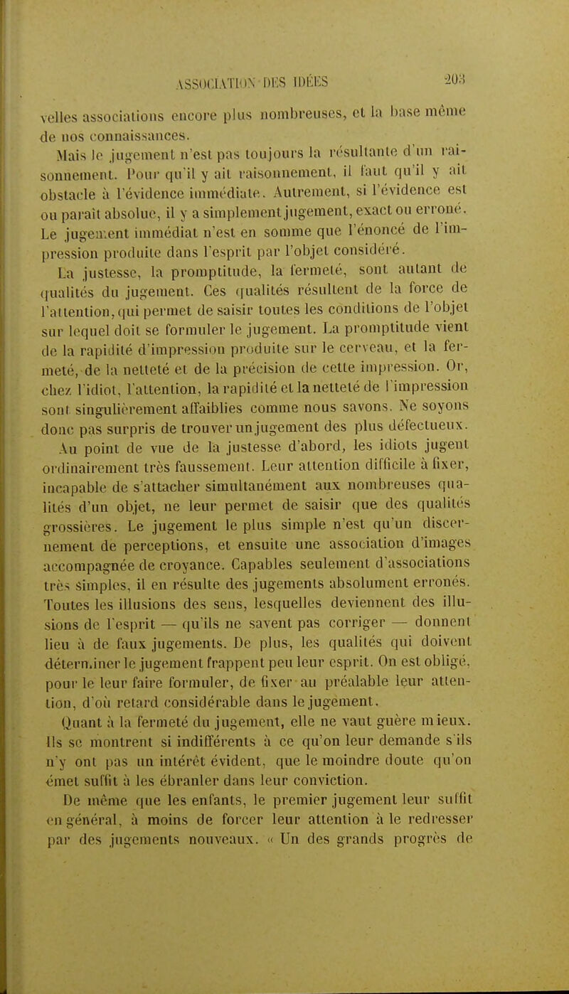 ASSOCIATION DES IDÉES velles associations encore plus nombreuses, et la base même de nos connaissances. .Mais le jugement n'est pas toujours la résultante d'un rai- sonnement. Pour qu'il y ait raisonnement, il faut qu'il y ait obstacle à l'évidence immédiate. Autrement, si l'évidence est ou parait absolue, il y a simplement jugement, exact ou erroné. Le jugement immédiat n'est en somme que l'énoncé de l'im- pression produite dans l'esprit par l'objet considéré. La justesse, la promptitude, la fermeté, sont autant de qualités du jugement. Ces qualités résultent de la force de l'attention, qui permet de saisir toutes les conditions de l'objet sur lequel doit se formuler le jugement. La promptitude vient de la rapidité d'impression produite sur le cerveau, et la fer- meté, de la netteté et de la précision de cette impression. Or, chez l'idiot, l'attention, la rapidité et la netteté de l'impression sont singulièrement affaiblies comme nous savons. Ne soyons donc pas surpris de trouver un jugement des plus défectueux. Au point de vue de la justesse d'abord, les idiots jugent ordinairement très faussement. Leur attention difficile à fixer, incapable de s'attacher simultanément aux nombreuses qua- lités d'un objet, ne leur permet de saisir que des qualités grossières. Le jugement le plus simple n'est qu'un discer- nement de perceptions, et ensuite une association d'images accompagnée de croyance. Capables seulement d'associations très simples, il en résulte des jugements absolument erronés. Toutes les illusions des sens, lesquelles deviennent des illu- sions de l'esprit — qu'ils ne savent pas corriger — donnenl lieu à de faux jugements. De plus, les qualités qui doivent déterminer le jugement frappent peu leur esprit. On est obligé, pour le leur faire formuler, de fixer au préalable leur atten- tion, d'où retard considérable dans le jugement. Quant à la fermeté du jugement, elle ne vaut guère mieux. Ils se montrent si indifférents à ce qu'on leur demande s'ils n'y ont pas un intérêt évident, que le moindre doute qu'on émet suffit à les ébranler dans leur conviction. De même que les enfants, le premier jugement leur suffît en général, à moins de forcer leur attention aie redresser par des jugements nouveaux. « Un des grands progrès de