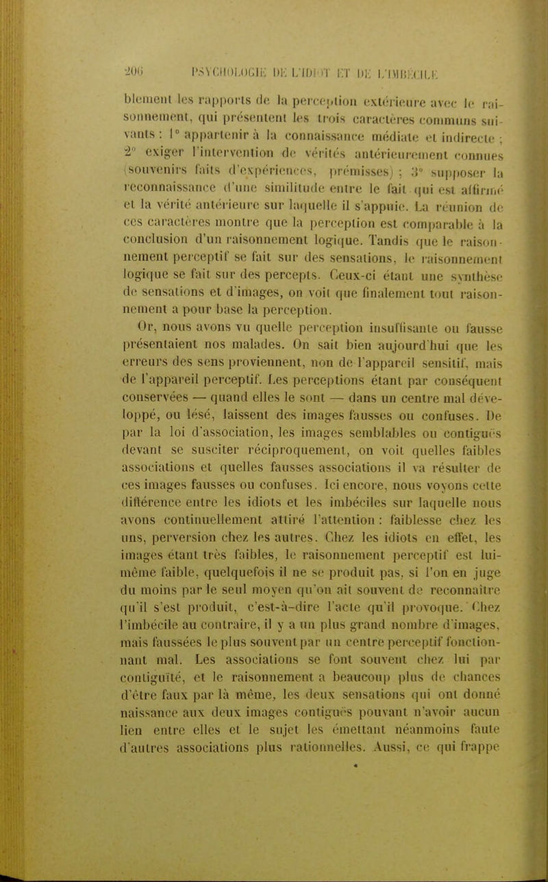 bleineiil les rapports de la perception extérieure avec le rai- sonnement, qui présentent les trois caractères communs sui- vants : 1° appartenir à la connaissance médiate et indirecte ; -2 exiger l'intervention de vérités antérieurement connues (souvenirs laits d'expériences, prémisses) ; supposer la reconnaissance d'une similitude entre le fait qui est alfirn.é et la vérité antérieure sur laquelle il s'appuie. La réunion de ces caractères montre que la perception est comparable à la conclusion d'un raisonnement logique. Tandis que le raison- nement perceptif se fait sur des sensations, le raisonnement logique se fait sur des percepts. Ceux-ci étant une synthèse de sensations et d'images, on voit que finalement tout raison- nement a pour base la perception. Or, nous avons vu quelle perception insuffisante ou fausse présentaient nos malades. On sait bien aujourd'hui que les erreurs des sens proviennent, non de l'appareil sensitif, mais de l'appareil perceptif. Les perceptions étant par conséquent conservées — quand elles le sont — dans un centre mal déve- loppé, ou lésé, laissent des images fausses ou confuses. De par la loi d'association, les images semblables ou contiguës devant se susciter réciproquement, on voit quelles faibles associations et quelles fausses associations il va résulter de ces images fausses ou confuses. Ici encore, nous voyons cette différence entre les idiots et les imbéciles sur laquelle nous avons continuellement attiré l'attention : faiblesse chez les uns, perversion chez les autres. Chez les idiots en effet, les images étant très faibles, le raisonnement perceptif est lui- même faible, quelquefois il ne se produit pas. si l'on en juge du moins par le seul moyen qu'on ail souvent de reconnaître qu'il s'est produit, c'est-à-dire l'acte qu'il provoque.Chez l'imbécile au contraire, il y a un plus grand nombre d'images, mais faussées le plus souvent par un centre perceptif fonction- nant mal. Les associations se font souvent chez lui par contiguïté, et le raisonnement a beaucoup plus de chances d'être faux par là même, les deux sensations qui ont donné naissance aux deux images contiguës pouvant n'avoir aucun lien entre elles et le sujet les émettant néanmoins faute d'autres associations plus rationnelles. Aussi, ce qui frappe _