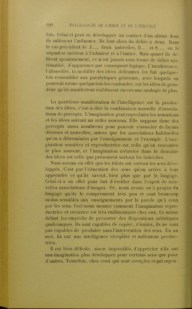 fois. Celui-ci pont se développer au contact d'un aliéné dont ils subissent rinlluenee. Ils font alors du délire à deux. Dans le cas précédent de J..., deux imbéciles, M... et S.... en le voyant se mettent à l'admirer et à l'imiter. Mais quand ils dé- lirent spontanément, ce n'est jamais sous forme de délire sys- tématisé, d'apparence par conséquent logique. L'incohérence, l'absurdité, la mobilité des idées délirantes les fait quelque- fois ressembler aux paralytiques généraux, avec lesquels on pourrait même quelquefois les confondre, car les idées de gran- deur qu'ils manifestent établissent encore une analogie de plus. La quatrième manifestation de l'intelligence est la produc- tion des idées, c'est-à-dire la combinaison nouvelle d'associa- tions de percepts. L'imagination peut reproduire les sensations et les idées suivant un ordre nouveau. Elle suppose donc des percepts assez nombreux pour pouvoir s'associer de façons diverses et nouvelles, autres que les associations habituelles qu'on a déterminées par l'enseignement et l'exemple. L'ima- gination sensilive et reproductrice est celle qu'on rencontre le plus souvent, et l'imagination créatrice dans le domaine des idées est celle que présentent surtout les imbéciles. Nous savons en effet que les idiots ont surtout les sens déve- loppés. C'est par l'éducation des sens qu'on arrive à leur apprendre ce qu'ils savent, bien plus que par le langage. Celui-ci a en effet pour but d'éveiller dans l'esprit de nou- velles associations d'images. Or, nous avons vu à propos du langage qu'ils le comprennent très peu et sont beaucoirp moins sensibles aux enseignements par la parole qu'à ceux par les sens. Ceci nous montre comment l'imagination repro- ductrice et créatrice est très rudimentaire chez eux. Ce même défaut les empêche de présenter des dispositions artistiques quelconques. Ils sont capables de copier, d'imiter, ils ne sonl pas capables de produire sans l'intervention des sens. En un mot, ils ont une intelligence réceptive et nullement produc- trice. Il est bien difficile, sinon impossible, d'apprécier s'ils ont une imagination plus développée pour certains sens que pour d'autres. Toutefois, chez ceux qui sont aveugles etquicepcn-
