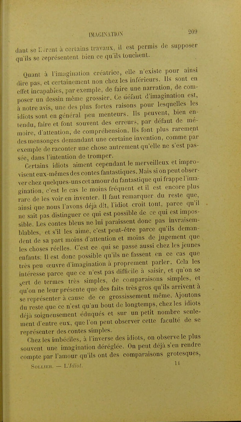 dàat se livrent à cèrtaing travaux, il est permis de supposer qu'ils se représentent bien ce qu'ils touchent. Quant à l'imagination créatrice, elle n'existe pour ainsi dire pus, et certainement non chez les inférieurs. Us sont en effet incapables, par exemple, de faire une narration, de com- poser un dessin même grossier. Ce défaut d'imagination est, à notre avis, une des plus fortes raisons pour lesquelles les idiots sont en général peu menteurs. Ils peuvent, bien en- tendu, faire et font souvent des erreurs, par défaut de mé- moire, d'attention, de compréhension. Ils font plus rarement des mensonges demandant une certaine invention, comme par exemple de raconter une chose autrement qu'elle ne s'est pas- sée, dans l'intention de tromper. Certains idiots aiment cependant le merveilleux et impro- visent eux-mêmes des contes fantastiques. Mais si on peut obser- ver chez quelques-uns cet amour du fantastique qui frappe 1 ima- oination, c'est le cas le moins fréquent et il est encore plus rare de les voir en inventer. Il faut remarquer du reste que ainsi que nous l'avons déjà dit, l'idiot croit tout, parce qu il ne sait pas distinguer ce qui est possible de ce qui est impos- sible Les contes bleus ne lui paraissent donc pas invraisem- blables, et s'il les aime, c'est peut-être parce qu'ils deman- dent de sa part moins d'attention et moins de jugement que les choses réelles. C'est ce qui se passe aussi chez les jeunes enfants. Il est donc possible qu'ils ne fassent en ce cas que ti cs peu œuvre d'imagination à proprement parler. Cela les intéresse parce que ce n'est pas difficile à saisir, et qu'on se sert de termes très simples, de comparaisons simples, et qu'on ne leur présente que des faits très gros qu'ils arrivent a se représenter à cause de ce grossissement même. Ajoutons du reste que ce n'est qu'au bout de longtemps, chez les idiots déjà soigneusement éduqués et sur un petit nombre seule- ment d'entre eux, que l'on peut observer cette faculté de se représenter des contes simples. Chez les imbéciles, à l'inverse des idiots, on observe le plus souvent une imagination déréglée. On peut déjà s'en rendre compte par l'amour qu'ils ont des comparaisons grotesques, SOLLIER. — VMiol. 1 1