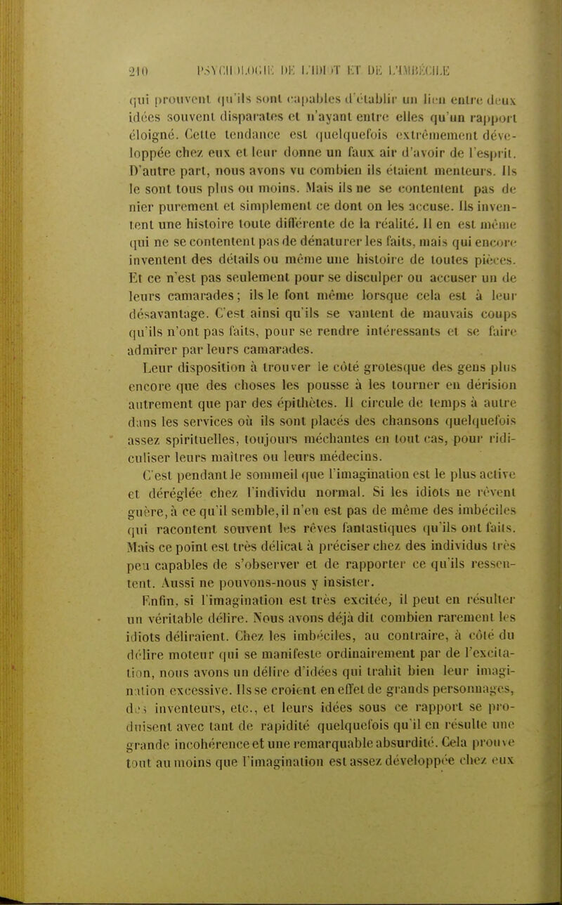 qui prouvent <|u'ils sonl capables d'établir un lien entre deux idées souveni disparates et n'ayant entre elles qu'un rapport éloigné. Cette tendance est quelquefois extrêmement déve- loppée chez eux et leur donne un faux air d'avoir de L'esprit. D'autre part, nous avons vu combien ils étaient menteurs. Ils le sont tous plus ou moins. Mais ils ne se contentent pas de nier purement et simplement ce dont on les accuse. Ils inven- tent une histoire toute différente de la réalité. Il en est même qui ne se contentent pas de dénaturer les faits, mais qui encore inventent des détails ou même une histoire de toutes pièces. Et ce n'est pas seulement pour se disculper ou accuser un de leurs camarades; ils le font même lorsque cela est à leur désavantage. C'est ainsi qu'ils se vantent de mauvais coups qu'ils n'ont pas faits, pour se rendre intéressants et se faire admirer par leurs camarades. Leur disposition à trouver le côté grotesque des gens plus encore que des choses les pousse à les tourner en dérision autrement que par des épithètes. Il circule de temps à autre dans les services où ils sont placés des chansons quelquefois assez spirituelles, toujours méchantes en tout cas, pour ridi- culiser leurs maîtres ou leurs médecins. C'est pendant le sommeil que l'imagination est le plus active et déréglée chez l'individu normal. Si les idiots ne rêvent guère, à ce qu'il semble, il n'en est pas de même des imbéciles qui racontent souvent les rêves fantastiques qu'ils ont faits. Mais ce point est très délicat à préciser chez des individus très peu capables de s'observer et de rapporter ce qu'ils ressen- tent. Aussi ne pouvons-nous y insister. Enfin, si l'imagination est très excitée, il peut en résulter un véritable délire. Nous avons déjà dit combien rarement les idiots déliraient. Chez les imbéciles, au contraire, à côté du délire moteur qui se manifeste ordinairement par de l'excita- tion, nous avons un délire d'idées qui trahît bien leur imagi- nation excessive. lisse croient en effet de grands personnages, des inventeurs, etc., et leurs idées sous ce rapport se pro- duisent avec tant de rapidité quelquefois qu'il en résulte une grande incohérence et une remarquable absurdité. Cela prouve ton1 au moins que l'imagination est assez développée chez eux