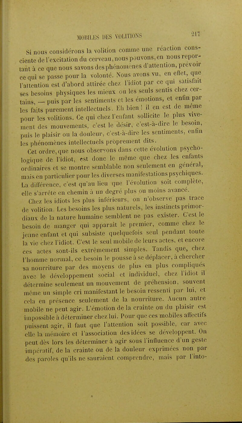 MOBILES DES VOUTIONS si nous considérons la volition comme une réaction cons- ciente de l'excitation du cerveau, nous pouvons, en nous repor- tant à ce que nous savons des phénomènes d'attention, prévoir ce qui se passe pour la volonté. Nous avons vu, en eftet, que l'attention est d'abord attirée chez l'idiot par ce qui satisfait ses besoins physiques les mieux ou les seuls sentis chez cer- tains — puis par les sentiments cl les émotions, et entin par les faits purement intellectuels. Eh bien ! il en est de même pour les volitions. Ce qui chez l'enfant sollicite le plus vive- ment des mouvements, c'est le désir, c'est-à-dire le besoin, pais le plaisir ou la douleur, c'est-à-dire les sentiments, enfan les phénomènes intellectuels proprement dits. Cet ordre, que nous observons dans cette évolution psycho- logique de l'idiot, est donc le même que chez les enfants ordinaires et se montre semblable non seulement en général, mais en particulier pour les diverses manifestations psychiques. La différence, c'est qu'au lieu que l'évolution soit complète, elle s'arrête en chemin à un degré plus ou moins avance. Chez les idiots les plus inférieurs, on n'observe pas trace de volition. Les besoins les plus naturels, les instincts primor- diaux de la nature humaine semblent ne pas exister. C'est le besoin de manger qui apparaît le premier, comme chez le jeune enfant et qui subsiste quelquefois seul pendant toute la vie chez l'idiot. C'est le seul mobile de leurs actes, et encore ces actes sont-ils extrêmement simples. Tandis que, chez l'homme normal, ce besoin le pousse à se déplacer, à chercher sa nourriture par des moyens de plus en plus compliqués avec le développement social et individuel, chez l'idiot il détermine seulement un mouvement de préhension, souvent même un simple cri manifestant le besoin ressenti par lui, et cela en présence seulement de la nourriture. Aucun autre mobile ne peut agir. L'émotion de la crainte ou du plaisir est impossible à déterminer chez lui. Pour que ces mobiles affectifs puissent agir, il faut que l'attention soit possible, car avec elle la mémoire et l'association des idées se développent. On peut dès lors les déterminer à agir sous l'influence d'un geste impératif, de la crainte ou de la douleur exprimées non par des paroles qu'ils ne sauraient comprendre, mais par l'into-