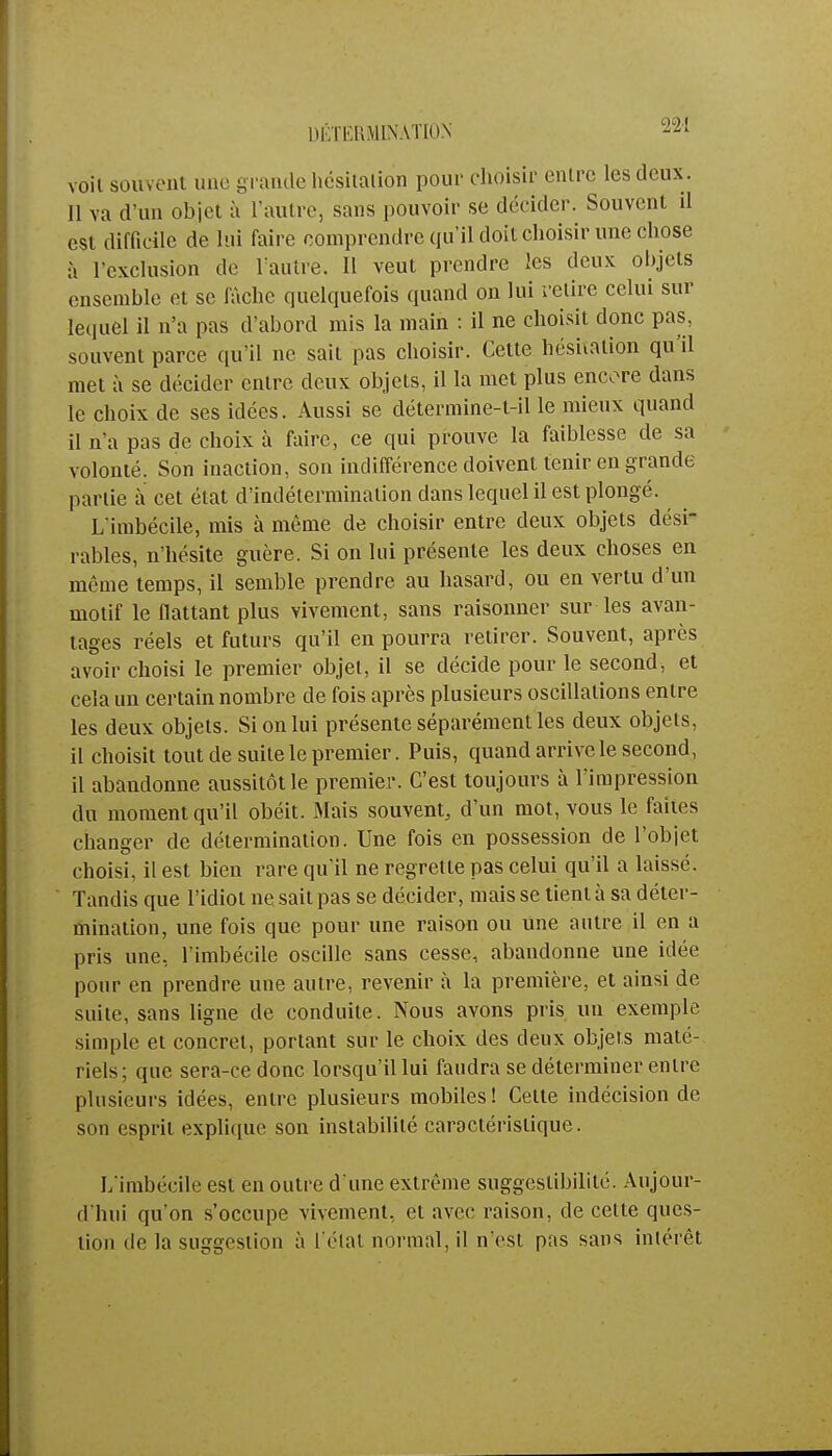 DÉTERMINATION 22-1 voil souvent une grande hésitation pour choisir entre les deux. Il va d'un objet à l'autre, sans pouvoir se décider. Souvent il est difficile de lui faire comprendre qu'il doit choisir une chose à l'exclusion de l'autre. Il veut prendre les deux objets ensemble et se fâche quelquefois quand on lui relire celui sur lequel il n'a pas d'abord mis la main : il ne choisit donc pas, souvent parce qu'il ne sait pas choisir. Cette hésitation qu'il met à se décider entre deux objets, il la met plus encore dans le choix de ses idées. Aussi se détermine-t-il le mieux quand il n'a pas de choix à faire, ce qui prouve la faiblesse de sa volonté. Son inaction, son indifférence doivent tenir en grande partie à cet état d'indétermination dans lequel il est plongé. L'imbécile, mis à même de choisir entre deux objets dési- rables, n'hésite guère. Si on lui présente les deux choses en même temps, il semble prendre au hasard, ou en vertu d'un motif le nattant plus vivement, sans raisonner sur les avan- tages réels et futurs qu'il en pourra retirer. Souvent, après avoir choisi le premier objet, il se décide pour le second, et cela un certain nombre de fois après plusieurs oscillations entre les deux objets. Si on lui présente séparément les deux objets, il choisit tout de suite le premier. Puis, quand arrive le second, il abandonne aussitôt le premier. C'est toujours à l'impression du moment qu'il obéit. Mais souvent, d'un mot, vous le faites changer de détermination. Une fois en possession de l'objet choisi, il est bien rare qu'il ne regrette pas celui qu'il a laissé. Tandis que l'idiot ne sait pas se décider, mais se tient à sa déter- mination, une fois que pour une raison ou une autre il en a pris une, l'imbécile oscille sans cesse, abandonne une idée pour en prendre une autre, revenir à la première, et ainsi de suite, sans ligne de conduite. Nous avons pris un exemple simple et concret, portant sur le choix des deux objets maté- riels; que sera-ce donc lorsqu'il lui faudra se déterminer entre plusieurs idées, entre plusieurs mobiles ! Cette indécision de son esprit explique son instabilité caractéristique. L'imbécile est en outre d'une extrême suggeslibilité. Aujour- d'hui qu'on s'occupe vivement, et avec raison, de cette ques- tion de la suggestion à l'état normal, il n'est pas sans intérêt
