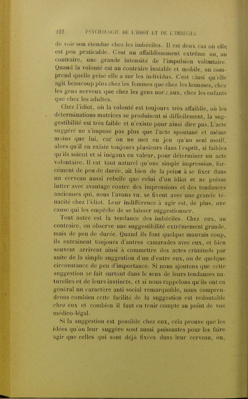 de voir son étendue chez les imbéciles. Il esi deux eus où elle, est peu praticable. C'est un affaiblissement extrême ou, au contraire, une grande intensité de l'impulsion volontaire. Quand la volonté est au contraire instable et mobile, on com- prend quelle prise elle a sur les individus. C'est ainsi qu'elle agit beaucoup plus chez les femmes que chez les hommes, chez les gens nerveux que chez les gens nor.: aux, chez les enfants que chez les adultes. Chez l'idiot, où la volonté est toujours très affaiblie, où les déterminations motrices se produisent si diflicilement, la sug- gestibilité est très faible et n'existe pour ainsi dire pas. L'acie suggéré ne s'impose pas plus que l'acte spontané et même moins que lui, car on ne met en jeu qu'un seul motif, alors qu'il en existe toujours plusieurs dans l'esprit, si faibles qu'ils soient et si inégaux en valeur, pour déterminer un acte volontaire. Il est tout naturel qu'une simple impression, for- cément de peu de durée, ait bien de la peine à se fixer dans un cerveau aussi rebelle que celui d'un idiot et ne puisse lutter avec avantage contre des impressions et des tendances anciennes qui, nous l'avons vu, se fixent avec une grande té- nacilé chez l'idiot. Leur inditférence à agir est. de plus, une cause qui les empêche de se laisser suggestionner. Tout autre est la tendance des imbéciles. Chez eux. an contraire, on observe une suggestibilité extrêmement grande, mais de peu de durée. Quand ils font quelque mauvais coup, ils entraînent toujours d'autres camarades avec eux, et bien souvent arrivent ainsi à commettre des actes criminels par suite de la simple suggestion d'un d'entre eux, ou de quelque circonstance de peu d'importance. Si nous ajoutons que cette suggestion se fait surtout dans le sens de leurs tendances na- turelles et de leurs instincts, et si nous rappelons qu'ils ont en général un caractère anti social remarquable, nous compren- drons combien celte facilité de la suggestion est redoutable chez eux et combien il faut en tenir compte au point de vue médico-légal. Si la suggestion est possible chez eux, cela prouve que les idées qu'on leur suggère sont aussi puissantes pour les faire agir que celles qui sont déjà fixées dans leur cerveau, ou.