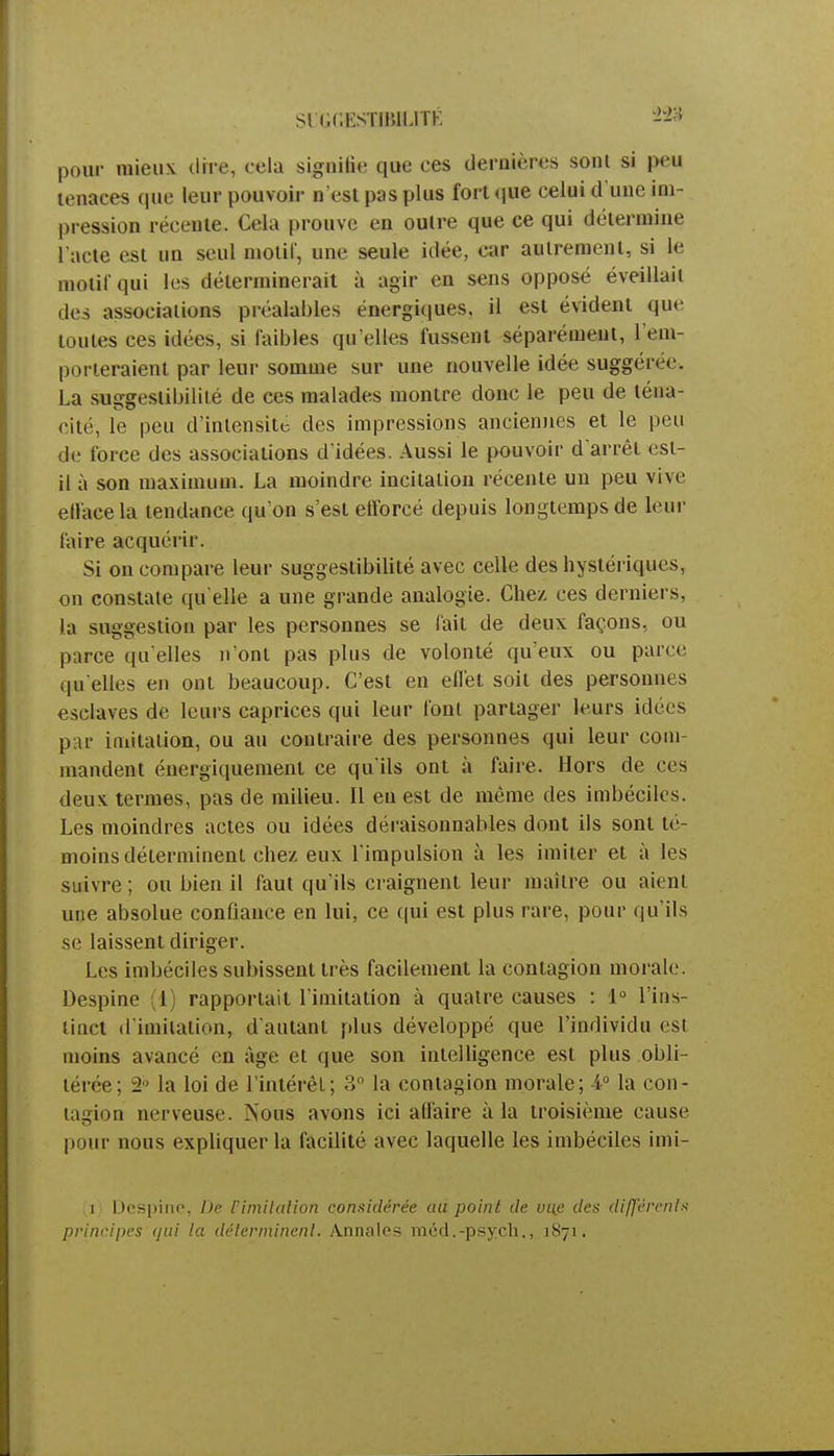 Sl'Gr.HSTIIULITK W pour mieux dire, cela signifie que ces dernières sont si |>eu tenaces que leur pouvoir n'est pus plus fort que celui d'une im- pression récente. Cela prouve en outre que ce qui détermine l'acte est un seul motif, une seule idée, car autrement, si le motif qui les déterminerait à agir en sens opposé éveillait des associations préalables énergiques, il est évident que toutes ces idées, si faibles qu elles fussent séparément, l'em- porteraient par leur somme sur une nouvelle idée suggérée. La suggestibilité de ces malades montre donc le peu de téna- cité, le peu d'intensité des impressions anciennes et le peu de force des associations d'idées. Aussi le pouvoir d'arrêt est- il à son maximum. La moindre incitation récente un peu vive efface la tendance qu'on s'est efforcé depuis longtemps de leur faire acquérir. Si on compare leur suggestibilité avec celle des hystériques, on constate qu'elle a une grande analogie. Chez ces derniers, la suggestion par les personnes se fait de deux façons, ou parce qu'elles n'ont pas plus de volonté qu'eux ou parce qu'elles en ont beaucoup. C'est en effet soit des personnes esclaves de leurs caprices qui leur font partager leurs idées par imitation, ou au contraire des personnes qui leur com- mandent énergiquement ce qu'ils ont à faire. Hors de ces deux, termes, pas de milieu. Il eu est de même des imbéciles. Les moindres actes ou idées déraisonnables dont ils sont té- moins déterminent chez eux l'impulsion à les imiter et à les suivre ; ou bien il faut qu'ils craignent leur maître ou aient une absolue confiance en lui, ce qui est plus rare, pour qu'ils se laissent diriger. Les imbéciles subissent très facilement la contagion morale. Despine (1) rapportait l imitation à quatre causes : 1° l'ins- tinct d'imitation, d'autant plus développé que l'individu est moins avancé en âge et que son intelligence est plus obli- térée; 2 la loi de l'intérêt; 3° la contagion morale; 4° la con- tagion nerveuse. Nous avons ici affaire à la troisième cause pour nous expliquer la facilité avec laquelle les imbéciles imi- i Despine, De Cimitation considérée au point de une des différents principes qui la déterminent. Annales méd.-psych., 1871.