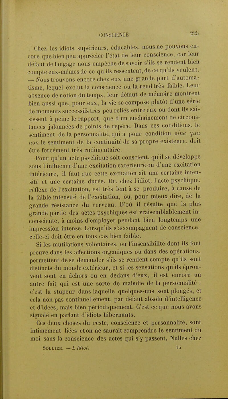 CONSCIENCE 225 Chez les idiots supérieurs, éducables, nous ne pouvons en- core que bien peu apprécier l'état de leur conscience, car leur défaut de langage nous empêche de savoir s'ils se rendent bien compte eux-mêmes de ce qu'ils ressentent, de ce qu'ils veulent. — Nous trouvons encore chez eux une grande part d'automa- tisme, lequel exclut la conscience ou la rend très faible. Leur absence de notion du temps, leur défaut de mémoire montrent bien aussi que, pour eux, la vie se compose plutôt d'une série de moments successifs très peu reliés entre eux ou dont ils sai- sissent à peine le rapport, que d'un enchaînement de circons- tances jalonnées de points de repère. Dans ces conditions, le sentiment de la personnalité, qui a pour condition sine qua non le sentiment de la continuité de sa propre existence, doit être forcément très rudimentaire. Pour qu'un acte psychique soit conscient, qu'il se développe sous l'influence d'une excitation extérieure ou d'une excitation intérieure, il faut que cette excitation ait une certaine inten- sité et une certaine durée. Or, chez l'idiot, l'acte psychique, réflexe de l'excitation, est très lent à se produire, à cause de la faible intensité de l'excitation, ou, pour mieux dire, de la grande résistance du cerveau. D'où il résulte que la plus grande partie des actes psychiques est vraisemblablement in- consciente, à moins d'employer pendant bien longtemps une impression intense. Lorsqu'ils s'accompagnent de conscience, celle-ci doit être en tous cas bien faible. Si les mutilations volontaires, ou l'insensibilité dont ils font preuve dans les affections organiques ou dans des opérations, permettent de se demander s'ils se rendent compte qu'ils sont distincts du monde extérieur, et si les sensations qu'ils éprou- vent sont en dehors ou en dedans d'eux, il est encore un autre fait qui est une sorte de maladie de la personnalité : c'est la stupeur dans laquelle quelques-uns sont plongés, et cela non pas continuellement, par défaut absolu d'intelligence et d'idées, mais bien périodiquement. C'est ce que nous avons signalé en parlant d'idiots hibernants. Ces deux choses du reste, conscience et personnalité, sont intimement liées et on ne saurait comprendre le sentiment du moi sans la conscience des actes qui s'y passent. Nulles chez