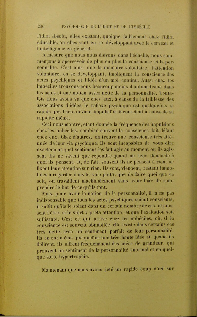 l'idiot absolu, elles existent, quoique faiblement, chez l'idiot étlucable, où elles vont en se développant avec le cerveau et l'intelligence en général. A mesure que nous nous élevons dans l'échelle, nous com- mençons à apercevoir de plus en plus la conscience et la per- sonnalité. C'est ainsi que la mémoire volontaire, l'attention volontaire, en se développant, impliquent la conscience des actes psychiques et l'idée d'un moi continu. Aussi chez les imbéciles trouvons-nous beaucoup moins d'automatisme dans les actes et une notion assez nette de la personnalité. Toute- fois nous avons vu que chez eux, à cause de la iaiblesse des associations d'idées, le réflexe psychique est quelquefois si rapide que l'acte devient impulsif et inconscient à cause de sa rapidité même. Ceci nous montre, étant donnée la fréquence des impulsions chez les imbéciles, combien souvent la conscience fait delà ut chez eux. Chez d'autres, on trouve une conscience très atté- nuée de leur vie psychique. Ils sont incapables de vous dire exactement quel sentiment les fait agir au moment où ils agis sent. Ils ne savent que répondre quand on leur demande à quoi ils pensent, et, de fait, souvent ils ne pensent à rien, ne fixent leur attention sur rien. Ils vont, viennent, restent immo- biles à regarder dans le vide plutôt que de faire quoi que ce soit, ou travaillent machinalement sans avoir l'air de com- prendre le but de ce qu'ils font. Mais, pour avoir la notion de la personnalité, il n'est pas indispensable que tous les actes psychiques soient conscients, il suffit qu'ils le soient dans un certain nombre de cas, et puis- sent l'être, si le sujet y prête attention, et que l'excitation s. il suffisante. C'est ce qui arrive chez les imbéciles, où, si la conscience est souvent obnubilée, elle existe dans certains cas très nette, avec un sentiment parfait de leur personnalité. Ils en ont même quelquefois une très haute idée et quand ils délirent, ils offrent fréquemment des idées de grandeur, qui prouvent un sentiment de la personnalité anormal et en quel- que sorte hypertrophié. Maintenant que nous avons jeté un rapide coup d'œil sur