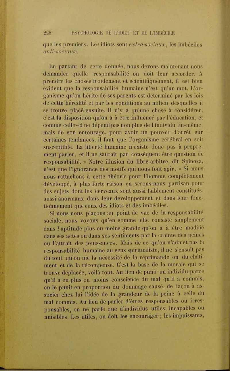 que les premiers. Lci idiots sottt extra-sociaux, les imbéciles antisociaux. En partant de celle donnée, nous devons maintenant nous demander quelle responsabilité on doit leur accorder. A prendre les choses froidement et scientifiquement, il est bien évident que la responsabilité humaine n'est qu'un mot. L'or- ganisme qu'on hérite de ses parents est déterminé par les lois de cette hérédité et par les conditions au milieu desquelles il se trouve placé ensuite. Il n'y a qu'une chose à considérer, c'est la disposition qu'on a à être influencé par l'éducation, ci comme celle-ci ne dépend pas non plus de l'individu lui-même, mais de son entourage, pour avoir un pouvoir d'arrêt sur certaines tendances, il faut que l'organisme cérébral en soit susceptible. La liberté humaine n'existe donc pas à propre- ment parler, et il ne saurait par conséquent être question de responsabilité. « Notre illusion du libre arbitre, dit Spinoza, n'est que l'ignorance des motifs qui nous font agir. » Si nous nous rattachons à cette théorie pour l'homme complètement développé, à plus forte raison en serons-nous partisan pour des sujets dont les cerveaux sont aussi faiblement constitués, aussi anormaux dans leur développement et dans leur fonc- tionnement que ceux des idiots et des imbéciles. Si nous nous plaçons au point de vue de la responsabilité sociale, nous voyons qu'en somme elle consiste simplement dans l'aptitude plus ou moins grande qu'on a à être modifié dans ses actes ou dans ses sentiments par la crainte des peines ou l'attrait des jouissances. Mais de ce qu'on n'admet pas la responsabilité humaine au sens spiritualiste, il ne s'ensuit pas du tout qu'on nie la nécessité de la réprimande ou du cliàii ment et de la récompense. C'est la base de la morale qui se trouve déplacée, voilà tout. Au lieu de punir un individu parer qu'il a eu plus ou moins conscience du mal qu'il a commis, on le punit en proportion du dommage causé, de façon à as- socier chez lui l'idée de la grandeur de la peine à celle du mal commis. Au lieu de parler d'êtres responsables ou irres- ponsables, on ne parle que d'individus utiles, incapables ou nuisibles. Les utiles, on doit les encourager ; les impuissants,