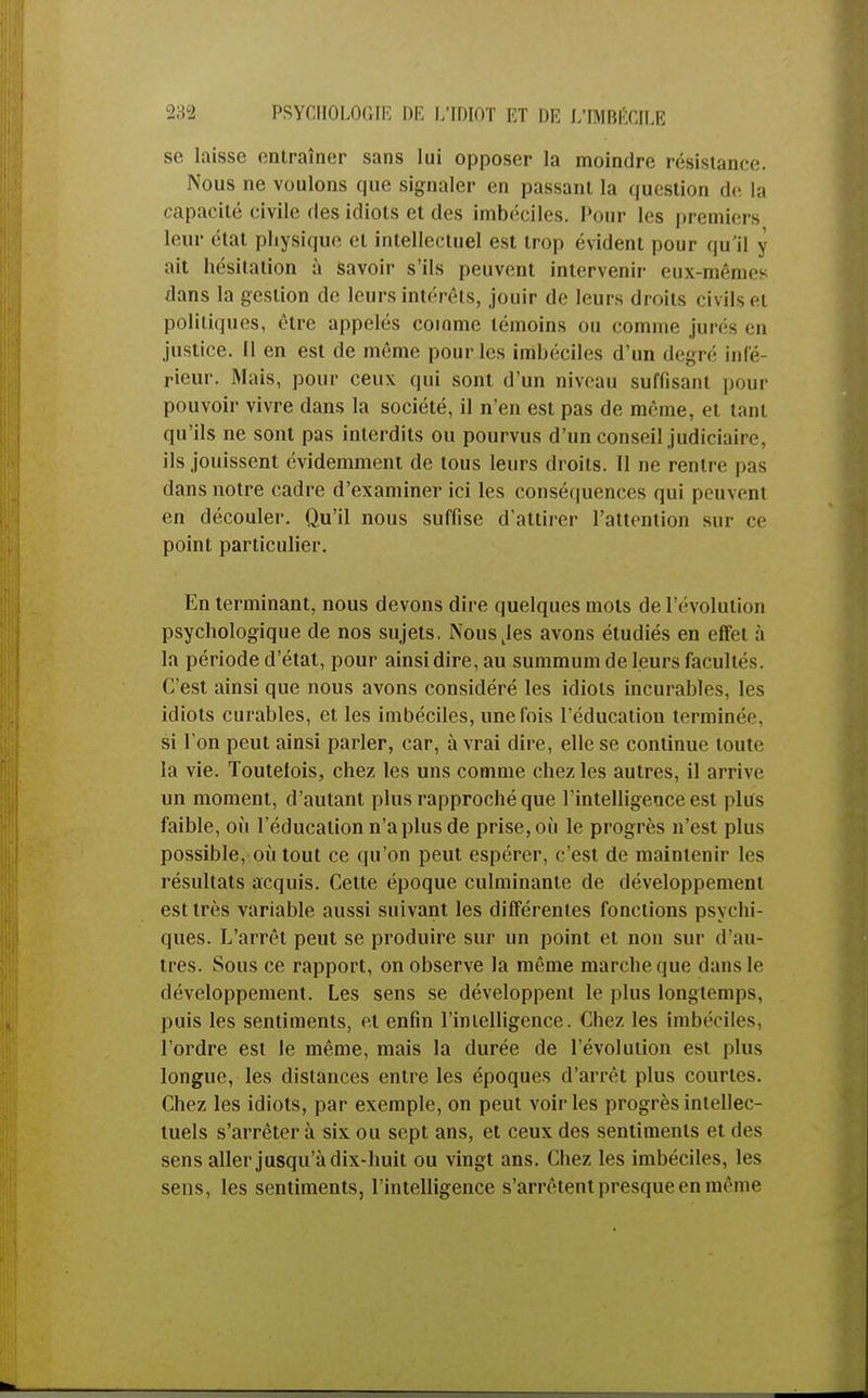 se laisse entraîner sans lui opposer la moindre résistance. Nous ne voulons que signaler en passant la question de la capacité civile des idiots et des imbéciles. Pour les premiers leur état physique et intellectuel est trop évident pour qu'il y ait hésitation à savoir s'ils peuvent intervenir eux-mêmes dans la gestion de leurs intérêts, jouir de leurs droits civils et politiques, être appelés comme témoins ou comme jure- en justice. Il en est de même pour les imbéciles d'un degré infé- rieur. Mais, pour ceux qui sont d'un niveau suffisant pour pouvoir vivre dans la société, il n'en est pas de même, et tanl qu'ils ne sont pas interdits ou pourvus d'un conseil judiciaire, ils jouissent évidemment de tous leurs droits. Il ne rentre pas dans notre cadre d'examiner ici les conséquences qui peuvent en découler. Qu'il nous suffise d'attirer l'attention sur ce point particulier. En terminant, nous devons dire quelques mots de l'évolution psychologique de nos sujets, Nousjes avons étudiés en effet à la période d'état, pour ainsi dire, au summum de leurs facultés. C'est ainsi que nous avons considéré les idiots incurables, les idiots curables, et les imbéciles, une fois l'éducation terminée, si l'on peut ainsi parler, car, à vrai dire, elle se continue toute la vie. Toutelois, chez les uns comme chez les autres, il arrive un moment, d'autant plus rapproché que l'intelligence est plus faible, où l'éducation n'a plus de prise, où le progrès n'est plus possible, où tout ce qu'on peut espérer, c'est de maintenir les résultats acquis. Cette époque culminante de développement est très variable aussi suivant les différentes fonctions psychi- ques. L'arrêt peut se produire sur un point et non sur d'au- tres. Sous ce rapport, on observe la même marche que dans le développement. Les sens se développent le plus longtemps, puis les sentiments, et enfin l'intelligence. Chez les imbéciles, l'ordre est le même, mais la durée de l'évolution est plus longue, les distances entre les époques d'arrêt plus courtes. Chez les idiots, par exemple, on peut voiries progrès intellec- tuels s'arrêtera six ou sept ans, et ceux des sentiments et des sens aller jusqu'à dix-huit ou vingt ans. Chez les imbéciles, les sens, les sentiments, l'intelligence s'arrêtent presque en même