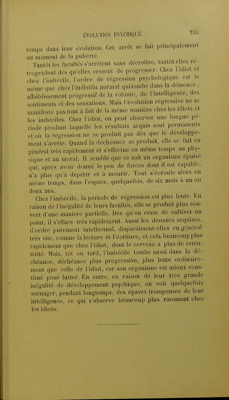temps clans leur évolution. Cet arrêt se fait principalement au moment de la puberté. Tantôt les facultés s'arrêtent sans décroître, tantôt elles ré- trogradent dès qu'elles cessent de progresser. Chez l'idiot et chez l'imbécile, l'ordre de régression psychologique est le même que chez l'individu normal qui tombe dans la démence : affaiblissement progressif delà volonté, de l'intelligence, des sentiments et des sensations. Mais l'évolution régressive ne se manifeste pas tout à fait de la même manière chez les idiots et les imbéciles. Chez l'idiot, on peut observer une longue pé- riode pendant laquelle les résultats acquis sont permanents et où la régression ne se produit pas dès que le développe- ment s'arrête. Quand la déchéance se produit, elle se fait en général très rapidement et s'effectue en même temps au phy- sique et au moral. Il semble que ce soit un organisme épuisé qui, après avoir donné le peu de forces dont il est capable, n'a plus qu'à dépérir et à mourir. Tout s'écroule alors en même temps, dans l'espace, quelquefois, de six mois à un ou deux ans. Chez l'imbécile, la période de régression est plus lente. En raison de l'inégalité de leurs facultés, elle se produit plus sou- vent d'une manière partielle. Dès qu'on cesse de cultiver un point, il s'efface très rapidement. Aussi les données acquises, d'ordre purement intellectuel, disparaissent-elles en général très vite, comme la lecture et l'écriture, et cela beaucoup plus rapidement que chez l'idiot, dont le cerveau a plus de reten- livité. Mais, tôt ou tard, l'imbécile tombe aussi dans la dé- chéance, déchéance plus progressive, plus lente ordinaire- ment que celle de l'idiot, car son organisme est mieux cons- titué pour lutter. En outre, en raison de leur très grande inégalité de développement psychique, on voit quelquefois surnager, pendant longtemps, des épaves trompeuses de leur intelligence, ce qui s'observe beaucoup plus rarement chez les idiots.