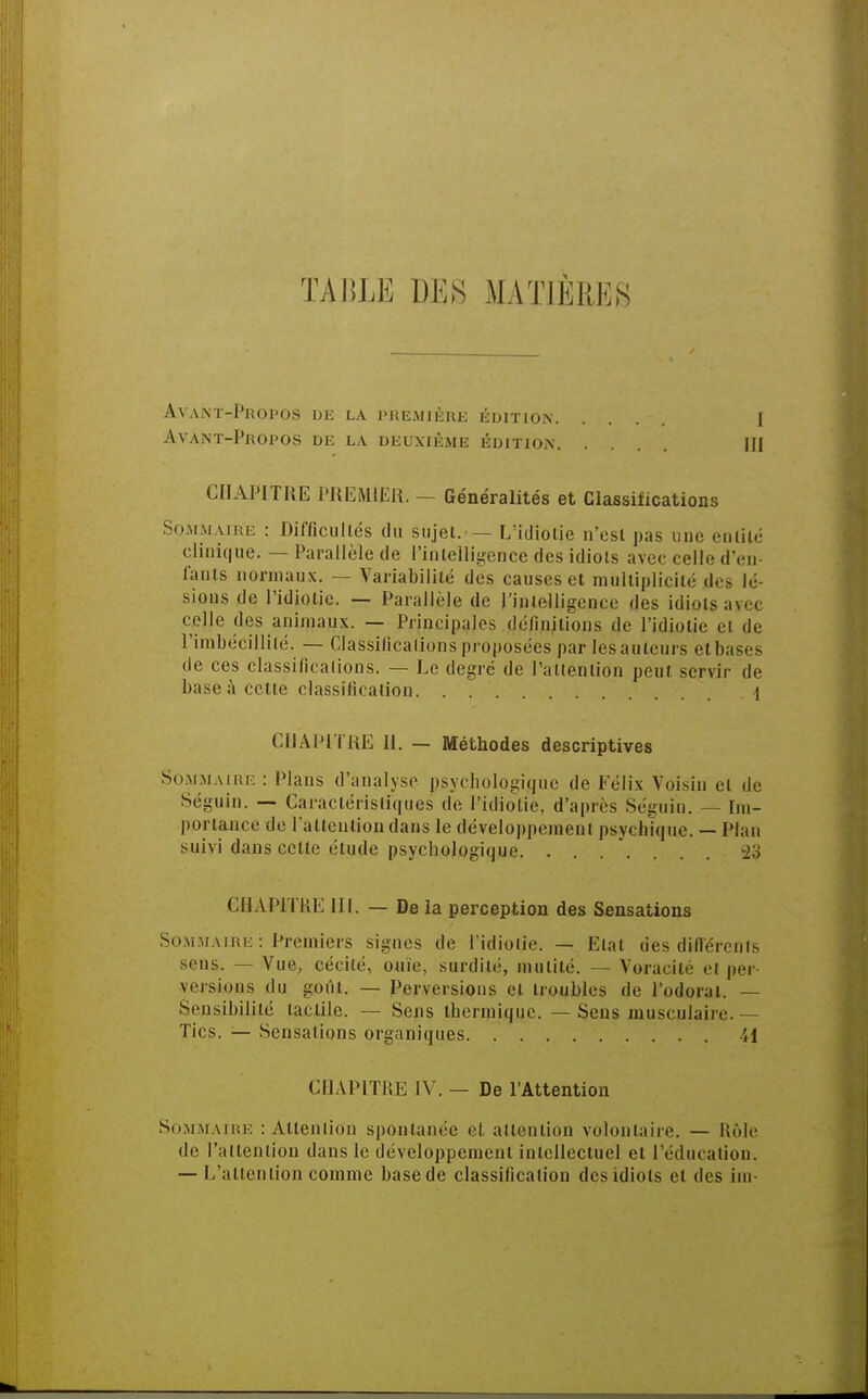TABLE DES MATIÈRES AvANT-pROPOS Ut) LA PREMIÈRE EDITION I Avant-Propos de la deuxième édition m CHAPITRE PREMIER. - Généralités et Classifications Sommaire : Difficultés du sujet.•— L'idiotie n'est pas une entité clinique. — Parallèle de l'intelligence des idiots avec celle d'en- fants normaux. — Variabilité des causes et multiplicité des lé- sions de l'idiotie. — Parallèle de l'intelligence des idiots avec celle des animaux. — Principales définitions de l'idiotie ci de l'imbécillité. — Classifications proposées par les auteurs et bases de ces classifications. — Le degré de l'attention peut servir de base à cette classification. . 1 CHAPITRE 11. — Méthodes descriptives Sommaire : Plans d'analyse psychologique de Félix Voisin et de Séguin. — Caractéristiques de l'idiotie, d'après Séguin. — im- portance de l'attention dans le développement psychique. — Plan suivi dans cette étude psychologique. ....... -2:; CHAPITRE III. — De la perception des Sensations Sommaire : Premiers signes de l'idiotie. — Etal des différents sens. — Vue, cécité, ouïe, surdité, mutité. — Voracité et per- versions du goût. — Perversions et troubles de l'odorat. — Sensibilité tactile. — Sens thermique. — Sens musculaire.— Tics. — Sensations organiques il CHAPITRE IV. — De l'Attention Sommaire : Attention spontanée cl attention volontaire. — Rôle de l'attention dans le développement intellectuel et l'éducation. — L'attention comme base de classification des idiots et des iin-