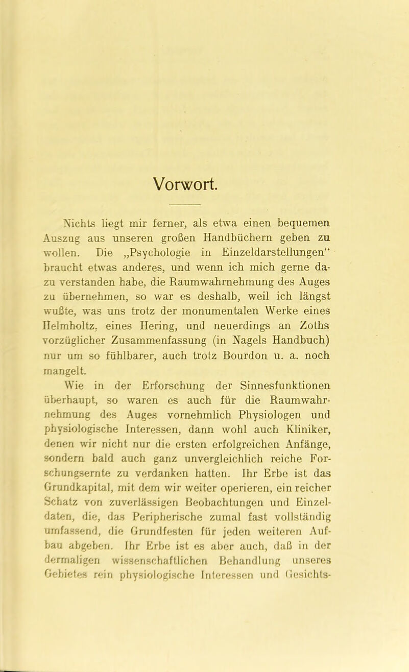 Vorwort. Nichts liegt mir ferner, als etwa einen bequemen Auszug aus unseren großen Handbüchern geben zu wollen. Die „Psychologie in Einzeldarstellungen“ braucht etwas anderes, und wenn ich mich gerne da- zu verstanden habe, die Raumwahrnehmung des Auges zu übernehmen, so war es deshalb, weil ich längst wußte, was uns trotz der monumentalen Werke eines Helmholtz. eines Hering, und neuerdings an Zoths vorzüglicher Zusammenfassung (in Nagels Handbuch) nur um so fühlbarer, auch trotz Bourdon u. a. noch mangelt. Wie in der Erforschung der Sinnesfunktionen überhaupt, so waren es auch für die Raumwahr- nehmung des Auges vornehmlich Physiologen und physiologische Interessen, dann wohl auch Kliniker, denen wir nicht nur die ersten erfolgreichen Anfänge, sondern bald auch ganz unvergleichlich reiche For- schungsernte zu verdanken hatten. Ihr Erbe ist das Grundkapital, mit dem wir weiter operieren, ein reicher Schatz von zuverlässigen Beobachtungen und Einzel- daten, die, das Peripherische zumal fast vollständig umfassend, die Grundfesten für jeden weiteren Auf- bau abgeben. Ihr Erbe ist es aber auch, daß in der derrnaligen wissenschaftlichen Behandlung unseres Gebietes rein physiologische Interessen und Gesichts-