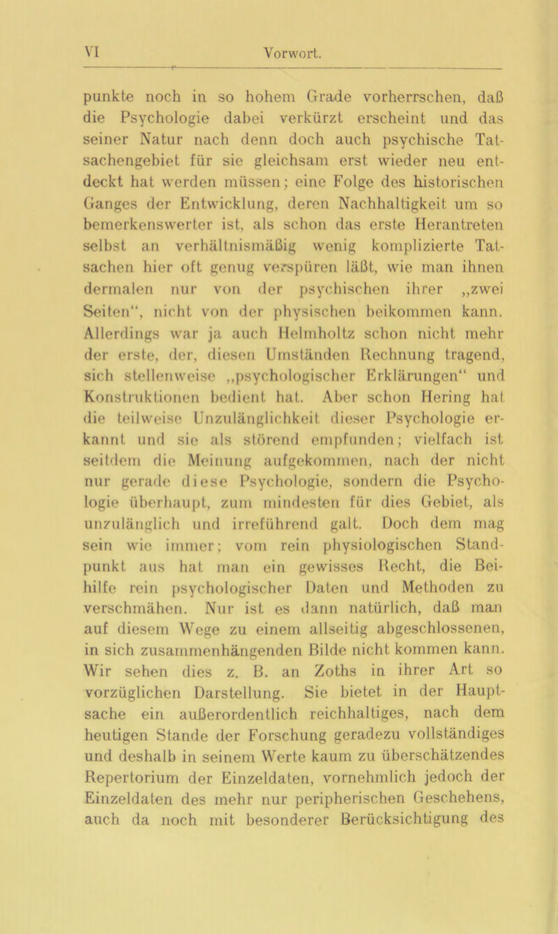 punkte noch in so hohem Grade vorherrschen, daß die Psychologie dabei verkürzt erscheint und das seiner Natur nach denn doch auch psychische Tat- sachengebiet für sie gleichsam erst wieder neu ent- deckt hat werden müssen; eine Folge des historischen Ganges der Entwicklung, deren Nachhaltigkeit um so bemerkenswerter ist, als schon das erste Herantreten selbst an verhältnismäßig wenig komplizierte Tat- sachen hier oft genug verspüren läßt., wie man ihnen dermalen nur von der psychischen ihrer „zwei Seiten“, nicht von der physischen beikommen kann. Allerdings war ja auch Helmholtz schon nicht mehr der erste, der, diesen Umständen Rechnung tragend, sich stellenweise „psychologischer Erklärungen“ und Konstruktionen bedient hat. Aber schon Hering hat die teilweise Unzulänglichkeit dieser Psychologie er- kannt und sie als störend empfunden; vielfach ist seitdem die Meinung aufgekommen, nach der nicht nur gerade diese Psychologie, sondern die Psycho- logie überhaupt, zum mindesten für dies Gebiet, als unzulänglich und irreführend galt. Doch dem mag sein wie immer; vom rein physiologischen Stand- punkt aus hat man ein gewisses Recht, die Bei- hilfe rein psychologischer Daten und Methoden zu verschmähen. Nur ist es dann natürlich, daß man auf diesem Wege zu einem allseitig abgeschlossenen, in sich zusammenhängenden Bilde nicht kommen kann. Wir sehen dies z. B. an Zoths in ihrer Art so vorzüglichen Darstellung. Sie bietet in der Haupt- sache ein außerordentlich reichhaltiges, nach dem heutigen Stande der Forschung geradezu vollständiges und deshalb in seinem Werte kaum zu überschätzendes Repertorium der Einzeldaten, vornehmlich jedoch der Einzeldaten des mehr nur peripherischen Geschehens, auch da noch mit besonderer Berücksichtigung des