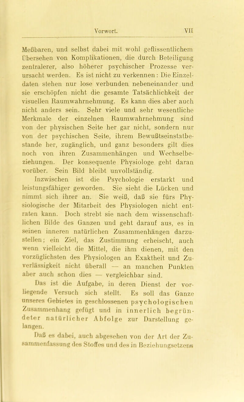 Meßbaren, und selbst dabei mit wohl geflissentlichem Übersehen von Komplikationen, die durch Beteiligung zentralerer, also höherer psychischer Prozesse ver- ursacht werden. Es ist nicht zu verkennen: Die Einzel- daten stehen nur lose verbunden nebeneinander und. sie erschöpfen nicht die gesamte Tatsächlichkeit der visuellen Raumwahrnehmung. Es kann dies aber auch nicht anders sein. Sehr viele und sehr wesentliche Merkmale der einzelnen Raumwahrnehmung sind von der physischen Seite her gar nicht, sondern nur von der psychischen Seite, ihrem Bewußtseinstatbe- stande her, zugänglich, und ganz besonders gilt dies noch von ihren Zusammenhängen und Wechselbe- ziehungen. Der konsequente Physiologe geht daran vorüber. Sein Bild bleibt unvollständig. Inzwischen ist die Psychologie erstarkt und leistungsfähiger geworden. Sie sieht die Lücken und nimmt sich ihrer an. Sie weiß, daß sie fürs Phy- siologische der Mitarbeit des Physiologen nicht ent- raten kann. Doch strebt sie nach dem wissenschaft- lichen Bilde des Ganzen und geht darauf aus, es in seinen inneren natürlichen Zusammenhängen darzu- stellen; ein Ziel, das Zustimmung erheischt, auch wenn vielleicht die Mittel, die ihm dienen, mit den vorzüglichsten des Physiologen an Exaktheit und Zu- verlässigkeit nicht überall — an manchen Punkten aber auch schon dies — vergleichbar sind. Das ist die Aufgabe, in deren Dienst der vor- liegende Versuch sich stellt. Es soll das Ganze unseres Gebietes in geschlossenen psychologischen Zusammenhang gefügt und in innerlich begrün- deter natürlicher Abfolge zur Darstellung ge- langen. Daß es dabei, auch abgesehen von der Art der Zu- sammenfassung des Stoffes und des in Bezieh ungsetzen«