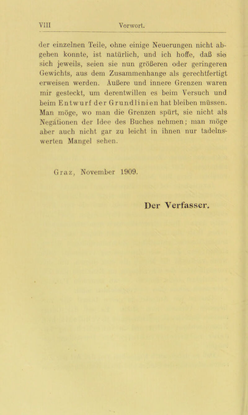 der einzelnen Teile, ohne einige Neuerungen nicht ab- gehen konnte, ist natürlich, und ich hoffe, daß sie sich jeweils, seien sie nun größeren oder geringeren Gewichts, aus dem Zusammenhänge als gerechtfertigt erweisen werden. Äußere und innere Grenzen waren mir gesteckt, um derentwillen es beim Versuch und beim Entwurf der Grundlinien hat bleiben müssen. Man möge, wo man die Grenzen spürt, sie nicht als Negationen der Idee des Buches nehmen; man möge aber auch nicht gar zu leicht in ihnen nur tadelns- werten Mangel sehen. Graz, November 1909. Der Verfasser.