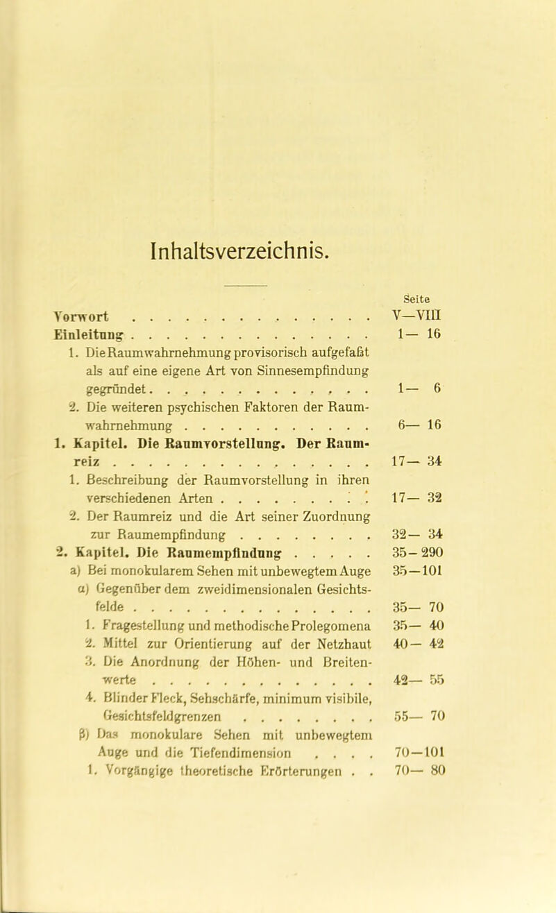 Inhaltsverzeichnis. Seite Vorwort V—VIII Einleitung 1—16 1. Die Raumwahrnehmung provisorisch aufgefaßt als auf eine eigene Art von Sinnesempfindung gegründet 1—6 2. Die weiteren psychischen Faktoren der Raum- wahrnehmung 6— 16 1. Kapitel. Die Raumvorstellung. Der Raum- reiz 17— 34 1. Beschreibung der Raumvorstellung in ihren verschiedenen Arten i . 17— 32 2. Der Raumreiz und die Art seiner Zuordnung zur Raumempfindung 32—34 2. Kapitel. Die Rauinempfindung 35—290 a) Bei monokularem Sehen mit unbewegtem Auge 35—101 a) Gegenüber dem zweidimensionalen Gesichts- felde 35— 70 1. Fragestellung und methodische Prolegomena 35— 40 2. Mittel zur Orientierung auf der Netzhaut 40—42 3. Die Anordnung der Höhen- und Breiten- werte 42— 55 4. Blinder Fleck, Sehschärfe, minimum visibile, Gesichtsfeldgrenzen 55— 70 ß) Das monokulare Sehen mit unbewegtem Auge und die Tiefendimension .... 70—101 1. Vorgängige theoretische Erörterungen . . 70— 80