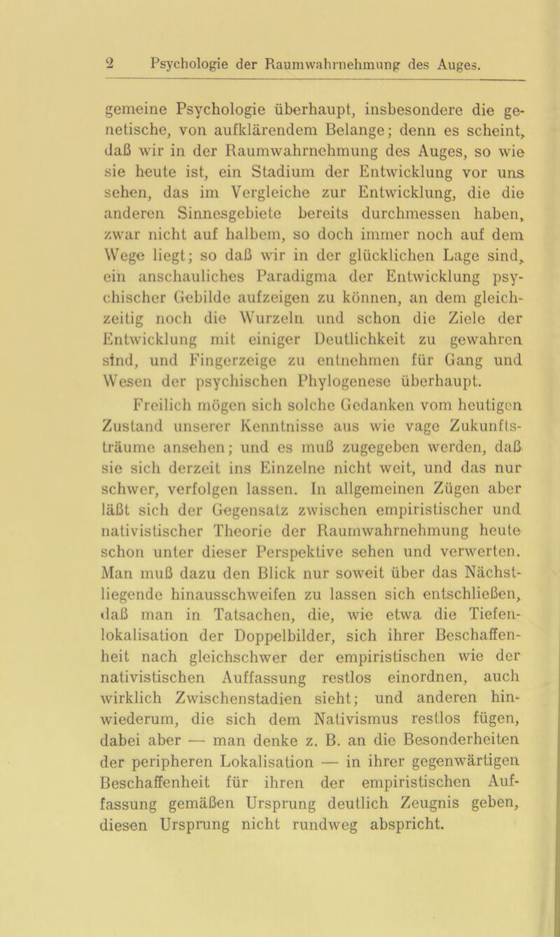 gemeine Psychologie überhaupt, insbesondere die ge- netische, von aufklärendem Belange; denn es scheint, daß wir in der Raum Wahrnehmung des Auges, so wie sie heute ist, ein Stadium der Entwicklung vor uns sehen, das im Vergleiche zur Entwicklung, die die anderen Sinnesgebiete bereits durchmessen haben, zwar nicht auf halbem, so doch immer noch auf dem Wege liegt; so daß wir in der glücklichen Lage sind, ein anschauliches Paradigma der Entwicklung psy- chischer Gebilde aufzeigen zu können, an dem gleich- zeitig noch die Wurzeln und schon die Ziele der Entwicklung mit einiger Deutlichkeit zu gewahren sind, und Fingerzeige zu entnehmen für Gang und Wesen der psychischen Phylogenese überhaupt. Freilich mögen sich solche Gedanken vom heutigen Zustand unserer Kenntnisse aus wie vage Zukunfts- träume ansehen; und es muß zugegeben werden, daß sie sich derzeit ins Einzelne nicht weit, und das nur schwer, verfolgen lassen. In allgemeinen Zügen aber läßt sich der Gegensatz zwischen empiristischer und nativistischer Theorie der Raumwahrnehmung heute schon unter dieser Perspektive sehen und verwerten. Man muß dazu den Blick nur soweit über das Nächst- liegende hinausschweifen zu lassen sich entschließen, daß man in Tatsachen, die, wie etwa die Tiefen- lokalisation der Doppelbilder, sich ihrer Beschaffen- heit nach gleichschwer der empiristischen wie der nativistischen Auffassung restlos einordnen, auch wirklich Zwischenstadien sieht; und anderen hin- wiederum, die sich dem Nativismus restlos fügen, dabei aber — man denke z. B. an die Besonderheiten der peripheren Lokalisation — in ihrer gegenwärtigen Beschaffenheit für ihren der empiristischen Auf- fassung gemäßen Ursprung deutlich Zeugnis geben, diesen Ursprung nicht rundweg abspricht.