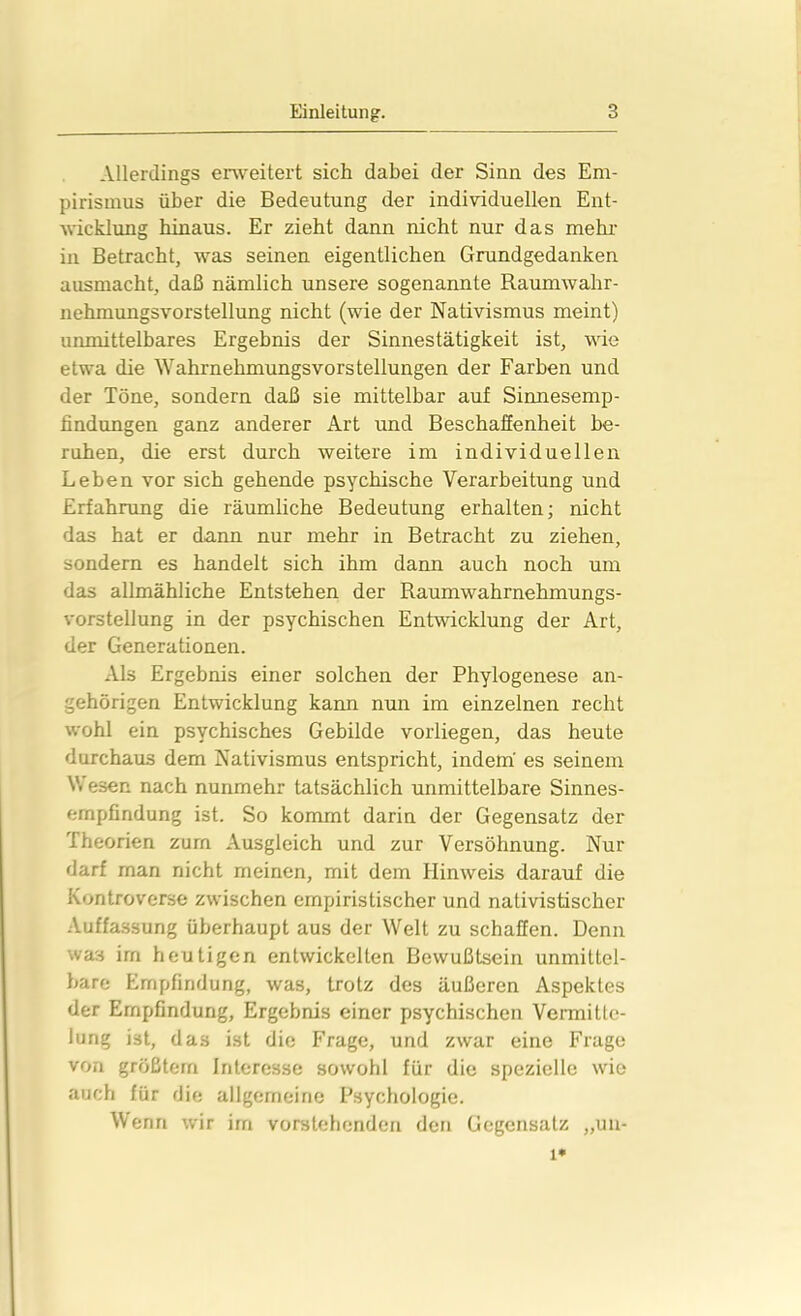 Allerdings erweitert sich dabei der Sinn des Em- pirismus über die Bedeutung der individuellen Ent- wicklung hinaus. Er zieht dann nicht nur das mehr in Betracht, was seinen eigentlichen Grundgedanken ausmacht, daß nämlich unsere sogenannte Raumwahr- nehmungsvorstellung nicht (wie der Nativismus meint) unmittelbares Ergebnis der Sinnestätigkeit ist, wie etwa die Wahrnehmungsvorstellungen der Farben und der Töne, sondern daß sie mittelbar auf Sinnesemp- findungen ganz anderer Art und Beschaffenheit be- ruhen, die erst durch weitere im individuellen Leben vor sich gehende psychische Verarbeitung und Erfahrung die räumliche Bedeutung erhalten; nicht das hat er dann nur mehr in Betracht zu ziehen, sondern es handelt sich ihm dann auch noch um das allmähliche Entstehen der Raumwahrnehmungs- vorstellung in der psychischen Entwicklung der Art, der Generationen. Als Ergebnis einer solchen der Phylogenese an- gehörigen Entwicklung kann nun im einzelnen recht wohl ein psychisches Gebilde vorliegen, das heute durchaus dem Nativismus entspricht, indem' es seinem V. esen nach nunmehr tatsächlich unmittelbare Sinnes- ernpfindung ist. So kommt darin der Gegensatz der Theorien zum Ausgleich und zur Versöhnung. Nur darf man nicht meinen, mit dem Hinweis darauf die Kontroverse zwischen empiristischer und nativistischer Auffassung überhaupt aus der Welt zu schaffen. Denn was im heutigen entwickelten Bewußtsein unmittel- bare Empfindung, was, trotz des äußeren Aspektes der Empfindung, Ergebnis einer psychischen Vermitte- lung ist, das ist die Frage, und zwar eine Frage von größtem Interesse sowohl für die spezielle wie auch für die allgemeine Psychologie. Wenn wir im vorstehenden den Gegensatz „un- 1*