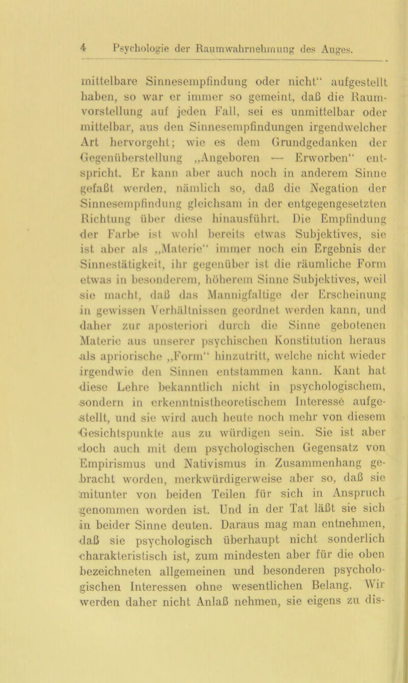 mittelbare Sinnesempfindung oder nicht“ aufgestellt haben, so war er immer so gemeint, daß die Raum- vorstellung auf jeden Fall, sei es unmittelbar oder mittelbar, aus den Sinnesempfindungen irgendwelcher Art hervorgeht; wie es dem Grundgedanken der Gegenüberstellung „Angeboren — Erworben“ ent- spricht. Er kann aber auch noch in anderem Sinne gefaßt werden, nämlich so, daß die Negation der Sinnesempfindung gleichsam in der entgegengesetzten Richtung über diese hinausführt. Die Empfindung der Farbe ist wohl bereits etwas Subjektives, sie ist aber als „Materie“ immer noch ein Ergebnis der Sinnestätigkeit, ihr gegenüber ist die räumliche Form etwas in besonderem, höherem Sinne Subjektives, weil sie macht, daß das Mannigfaltige der Erscheinung in gewissen Verhältnissen geordnet werden kann, und daher zur aposteriori durch die Sinne gebotenen Materie aus unserer psychischen Konstitution heraus als apriorische „Form“ hinzutritt, welche nicht wieder irgendwie den Sinnen entstammen kann. Kant hat diese Lehre bekanntlich nicht in psychologischem, •sondern in erkenntnistheoretischem Interesse aufge- stellt, und sie wird auch heute noch mehr von diesem Gesichtspunkte aus zu würdigen sein. Sie ist aber «doch auch mit dem psychologischen Gegensatz von Empirismus und Nativismus in Zusammenhang ge- bracht worden, merkwürdigerweise aber so, daß sic mitunter von beiden Teilen für sich in Anspruch genommen worden ist. Und in der Tat läßt sie sich in beider Sinne deuten. Daraus mag man entnehmen, daß sie psychologisch überhaupt nicht sonderlich charakteristisch ist, zum mindesten aber für die oben bezeichneten allgemeinen und besonderen psycholo- gischen Interessen ohne wesentlichen Belang. Wir werden daher nicht Anlaß nehmen, sie eigens zu dis-