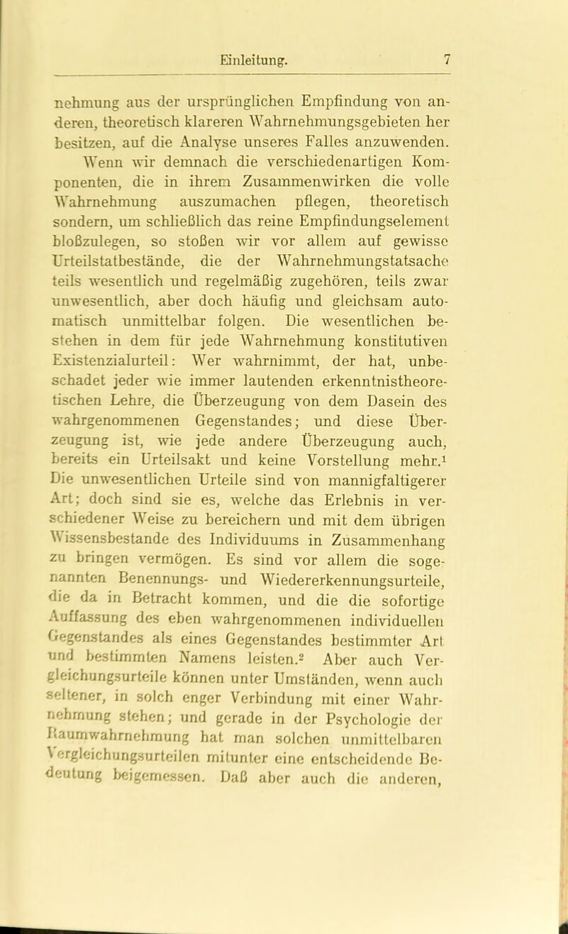 nehmung aus der ursprünglichen Empfindung von an- deren, theoretisch klareren Wahrnehmungsgebieten her besitzen, auf die Analyse unseres Falles anzuwenden. Wenn wir demnach die verschiedenartigen Kom- ponenten, die in ihrem Zusammenwirken die volle Wahrnehmung auszumachen pflegen, theoretisch sondern, um schließlich das reine Empfindungselement bloßzulegen, so stoßen wir vor allem auf gewisse Urteilstatbestände, die der Wahrnehmungstatsache teils wesentlich und regelmäßig zugehören, teils zwar unwesentlich, aber doch häufig und gleichsam auto- matisch unmittelbar folgen. Die wesentlichen be- stehen in dem für jede Wahrnehmung konstitutiven Existenzialurteil: Wer wahrnimmt, der hat, unbe- schadet jeder wie immer lautenden erkenntnistheore- tischen Lehre, die Überzeugung von dem Dasein des wahrgenommenen Gegenstandes; und diese Über- zeugung ist, wie jede andere Überzeugung auch, bereits ein Urteilsakt und keine Vorstellung mehr.1 Die unwesentlichen Urteile sind von mannigfaltigerer Art; doch sind sie es, welche das Erlebnis in ver- schiedener Weise zu bereichern und mit dem übrigen V issensbestande des Individuums in Zusammenhang zu bringen vermögen. Es sind vor allem die soge- nannten Benennungs- und Wiedererkennungsurteile, die da in Betracht kommen, und die die sofortige Auffassung des eben wahrgenommenen individuellen Gegenstandes als eines Gegenstandes bestimmter Art und bestimmten Namens leisten.2 Aber auch Ver- gleichungsurteile können unter Umständen, wenn auch seltener, in solch enger Verbindung mit einer Wahr- nehmung stehen; und gerade in der Psychologie der Laumwahrnehmung hat man solchen unmittelbaren ^ ergleichungsurteilen mitunter eine entscheidende Be- deutung beigemessen. Daß aber auch die anderen,