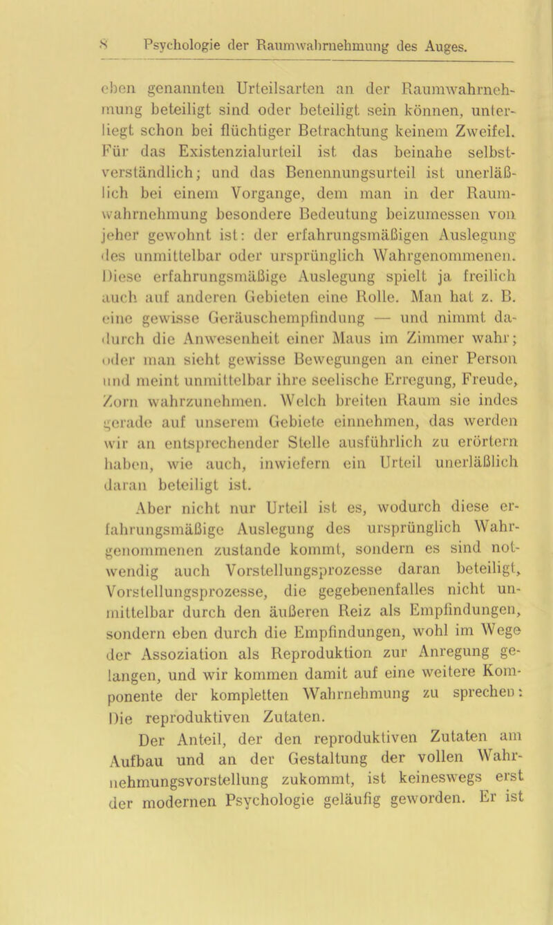 eben genannten Urteilsarten an der Raumwahrneh- rnung beteiligt sind oder beteiligt sein können, unter- liegt schon bei flüchtiger Betrachtung keinem Zweifel. Für das Existenzialurteil ist. das beinahe selbst- verständlich ; und das Benennungsurteil ist unerläß- lich bei einem Vorgänge, dem man in der Raum- wahrnehmung besondere Bedeutung beizumessen von jeher gewohnt ist: der erfahrungsmäßigen Auslegung des unmittelbar oder ursprünglich Wahrgenommenen. Diese erfahrungsmäßige Auslegung spielt ja freilich auch auf anderen Gebieten eine Rolle. Man hat z. B. eine gewisse Geräuschempfindung — und nimmt da- durch die Anwesenheit einer Maus iin Zimmer wahr; oder man sieht gewisse Bewegungen an einer Person und meint unmittelbar ihre seelische Erregung, Freude, Zorn wahrzunehmen. Welch breiten Raum sie indes gerade auf unserem Gebiete einnehmen, das werden wir an entsprechender Stelle ausführlich zu erörtern haben, wie auch, inwiefern ein Urteil unerläßlich daran beteiligt ist. Aber nicht nur Urteil ist es, wodurch diese er- fahrungsmäßige Auslegung des ursprünglich Wahr- genommenen zustande kommt, sondern es sind not- wendig auch Vorstellungsprozesse daran beteiligt, Vorstellungsprozesse, die gegebenenfalles nicht un- mittelbar durch den äußeren Reiz als Empfindungen, sondern eben durch die Empfindungen, wohl im Wege der Assoziation als Reproduktion zur Anregung ge- langen, und wir kommen damit auf eine weitere Kom- ponente der kompletten Wahrnehmung zu sprechen: Die reproduktiven Zutaten. Der Anteil, der den reproduktiven Zutaten am Aufbau und an der Gestaltung der vollen Wahr- nehmungsvorstellung zukommt, ist keineswegs erst der modernen Psychologie geläufig geworden. Er ist