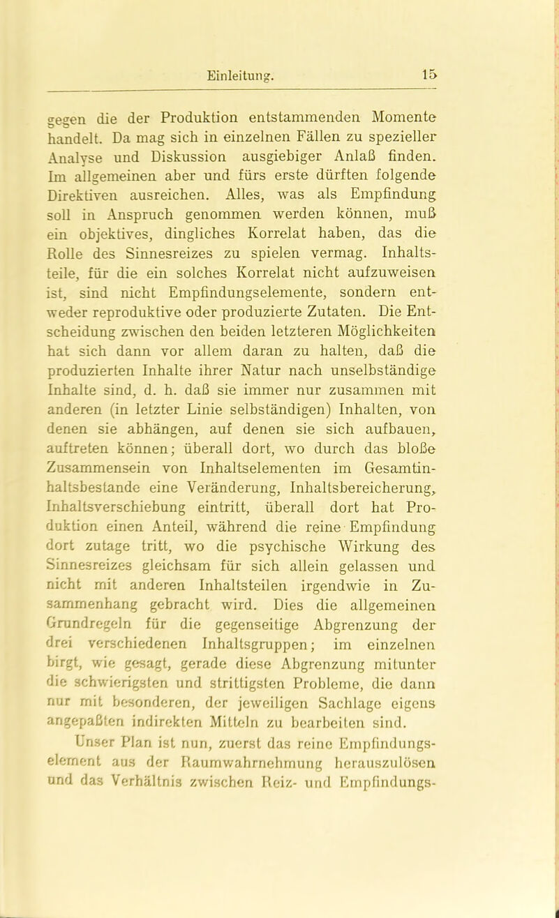 <reeen die der Produktion entstammenden Momente handelt. Da mag sich in einzelnen Fällen zu spezieller Analyse und Diskussion ausgiebiger Anlaß finden. Im allgemeinen aber und fürs erste dürften folgende Direktiven ausreichen. Alles, was als Empfindung soll in Anspruch genommen werden können, muß ein objektives, dingliches Korrelat haben, das die Rolle des Sinnesreizes zu spielen vermag. Inhalts- teile, für die ein solches Korrelat nicht aufzuweisen ist, sind nicht Empfindungselemente, sondern ent- weder reproduktive oder produzierte Zutaten. Die Ent- scheidung zwischen den beiden letzteren Möglichkeiten hat sich dann vor allem daran zu halten, daß die produzierten Inhalte ihrer Natur nach unselbständige Inhalte sind, d. h. daß sie immer nur zusammen mit anderen (in letzter Linie selbständigen) Inhalten, von denen sie abhängen, auf denen sie sich aufbauen, auf treten können; überall dort, wo durch das bloße Zusammensein von Inhaltselementen im Gesamtin- haltsbestande eine Veränderung, Inhaltsbereicherung, Inhaltsverschiebung eintritt, überall dort hat Pro- duktion einen Anteil, während die reine Empfindung dort zutage tritt, wo die psychische Wirkung des Sinnesreizes gleichsam für sich allein gelassen und nicht mit anderen Inhaltsteilen irgendwie in Zu- sammenhang gebracht wird. Dies die allgemeinen Grundregeln für die gegenseitige Abgrenzung der drei verschiedenen Inhaltsgruppen; im einzelnen birgt, wie gesagt, gerade diese Abgrenzung mitunter die schwierigsten und strittigsten Probleme, die dann nur mit besonderen, der jeweiligen Sachlage eigens angepaßten indirekten Mitteln zu bearbeiten sind. Unser Plan ist nun, zuerst das reine Empfindungs- element aus der Raumwahrnehmung herauszulösen und das Verhältnis zwischen Reiz- und Einpfindungs-