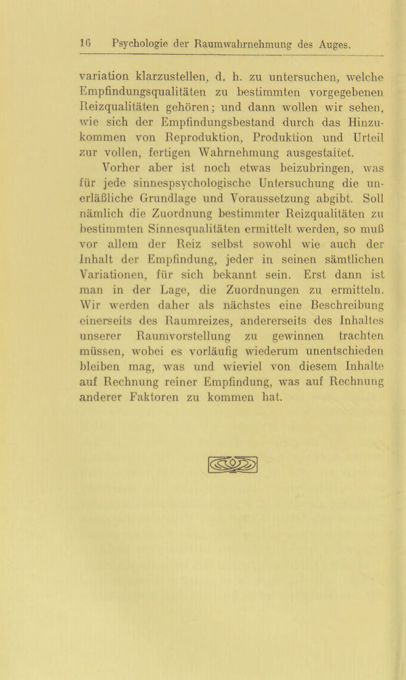 Variation klarzustellen,, d. h. zu untersuchen, welche Empfindungsqualitäten zu bestimmten vorgegebenen Ileizqualitäten gehören; und dann wollen wir sehen, wie sich der Empfindungsbestand durch das Hinzu- kommen von Reproduktion, Produktion und Urteil zur vollen, fertigen Wahrnehmung ausgestaitet. Vorher aber ist noch etwas beizubringen, was für jede sinnespsychologische Untersuchung die un- erläßliche Grundlage und Voraussetzung abgibt. Soll nämlich die Zuordnung bestimmter Reizqualitäten zu bestimmten Sinnesqualitäten ermittelt werden, so muß vor allem der Reiz selbst sowohl wie auch der Inhalt der Empfindung, jeder in seinen sämtlichen Variationen, für sich bekannt sein. Erst dann ist man in der Lage, die Zuordnungen zu ermitteln. Wir werden daher als nächstes eine Beschreibung einerseits des Raumreizes, andererseits des Inhaltes unserer Raumvorstellung zu gewinnen trachten müssen, wobei es vorläufig wiederum unentschieden bleiben mag, was und wieviel von diesem Inhalte auf Rechnung reiner Empfindung, was auf Rechnung anderer Faktoren zu kommen hat.