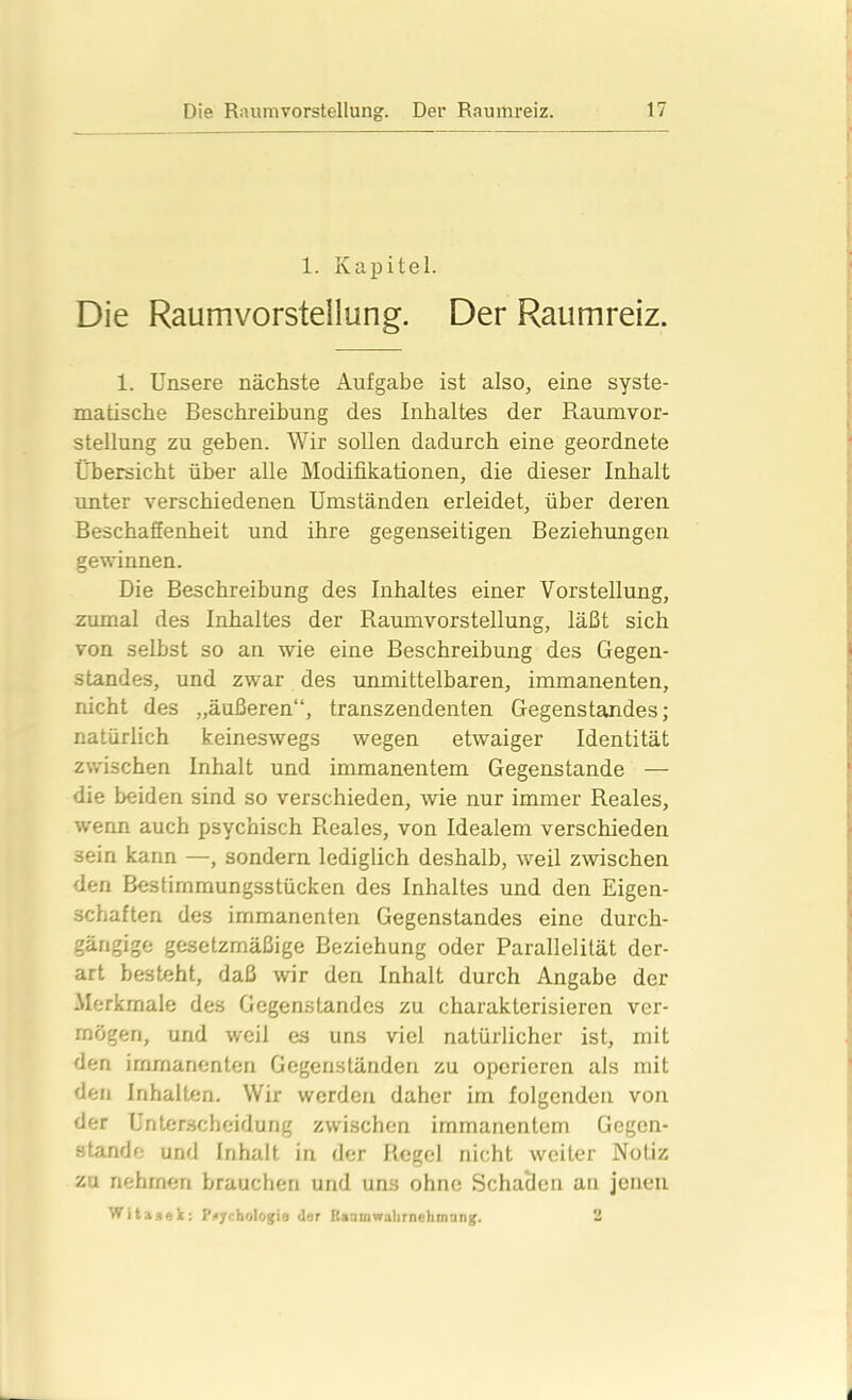 1. Kapitel. Die Raumvorstellung. Der Raumreiz. 1. Unsere nächste Aufgabe ist also, eine syste- matische Beschreibung des Inhaltes der Raumvor- stellung zu geben. Wir sollen dadurch eine geordnete Übersicht über alle Modifikationen, die dieser Inhalt unter verschiedenen Umständen erleidet, über deren Beschaffenheit und ihre gegenseitigen Beziehungen gewinnen. Die Beschreibung des Inhaltes einer Vorstellung, zumal des Inhaltes der Raumvorstellung, läßt sich von selbst so an wie eine Beschreibung des Gegen- standes, und zwar des unmittelbaren, immanenten, nicht des „äußeren“, transzendenten Gegenstandes; natürlich keineswegs wegen etwaiger Identität zwischen Inhalt und immanentem Gegenstände — die beiden sind so verschieden, wie nur immer Reales, wenn auch psychisch Reales, von Idealem verschieden 3ein kann —, sondern lediglich deshalb, weil zwischen den Bestirnmungsstücken des Inhaltes und den Eigen- schaften des immanenten Gegenstandes eine durch- gängige gesetzmäßige Beziehung oder Parallelität der- art besteht, daß wir den Inhalt durch Angabe der Merkmale des Gegenstandes zu charakterisieren ver- mögen, und weil es uns viel natürlicher ist, mit den immanenten Gegenständen zu operieren als mit den Inhalten. Wir werden daher im folgenden von der Unterscheidung zwischen immanentem Gegen- stände und Inhalt in der Regel nicht weiter Notiz zu nehmen brauchen und uns ohne Schaden an jenen Witasek: Psychologie <ler Kaamwahrnehmung. 2