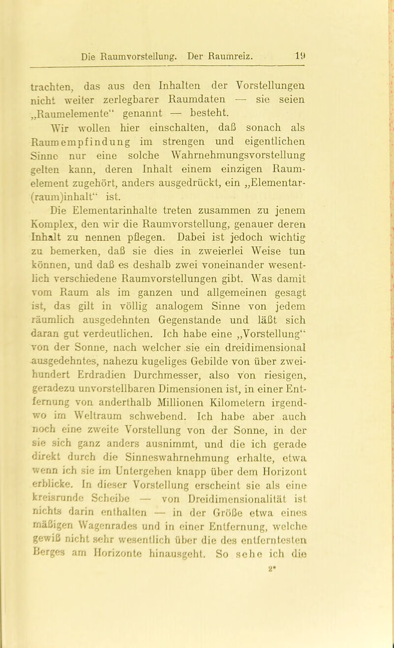 trachten, das aus den Inhalten der Vorstellungen nicht weiter zerlegbarer Raumdaten — sie seien „Raumelemente“ genannt — besteht. Wir wollen hier einschalten, daß sonach als Raum empfindun g im strengen und eigentlichen Sinne nur eine solche Wahrnehmungsvorstellung gelten kann, deren Inhalt einem einzigen Raum- element zugehört, anders ausgedrückt, ein „Elementar- (raum)inhalt“ ist. Die Eiementannhalte treten zusammen zu jenem Komplex, den wir die Raumvorstellung, genauer deren Inhalt zu nennen pflegen. Dabei ist jedoch wichtig zu bemerken, daß sie dies in zweierlei Weise tun können, und daß es deshalb zwei voneinander wesent- lich verschiedene Raumvorstellungen gibt. Was damit vom Raum als im ganzen und allgemeinen gesagt ist, das gilt in völlig analogem Sinne von jedem räumlich ausgedehnten Gegenstände und läßt sich daran gut verdeutlichen. Ich habe eine „Vorstellung“ von der Sonne, nach welcher sie ein dreidimensional ausgedehntes, nahezu kugeliges Gebilde von über zwei- hundert Erdradien Durchmesser, also von riesigen, geradezu unvorstellbaren Dimensionen ist, in einer Ent- fernung von anderthalb Millionen Kilometern irgend- wo irn Weltraum schwebend. Ich habe aber auch noch eine zweite Vorstellung von der Sonne, in der sie sich ganz anders ausnimmt, und die ich gerade direkt durch die Sinneswahrnehmung erhalte, etwa wenn ich sie im Untergehen knapp über dem Horizont erblicke. In dieser Vorstellung erscheint sie als eine kreisrunde Scheibe — von Dreidimensionalität ist nichts darin enthalten — in der Größe etwa eines mäßigen Wagenrades und in einer Entfernung, welche gewiß nichtsehr wesentlich über die des entferntesten Berges am Horizonte hinausgeht. So sehe ich die