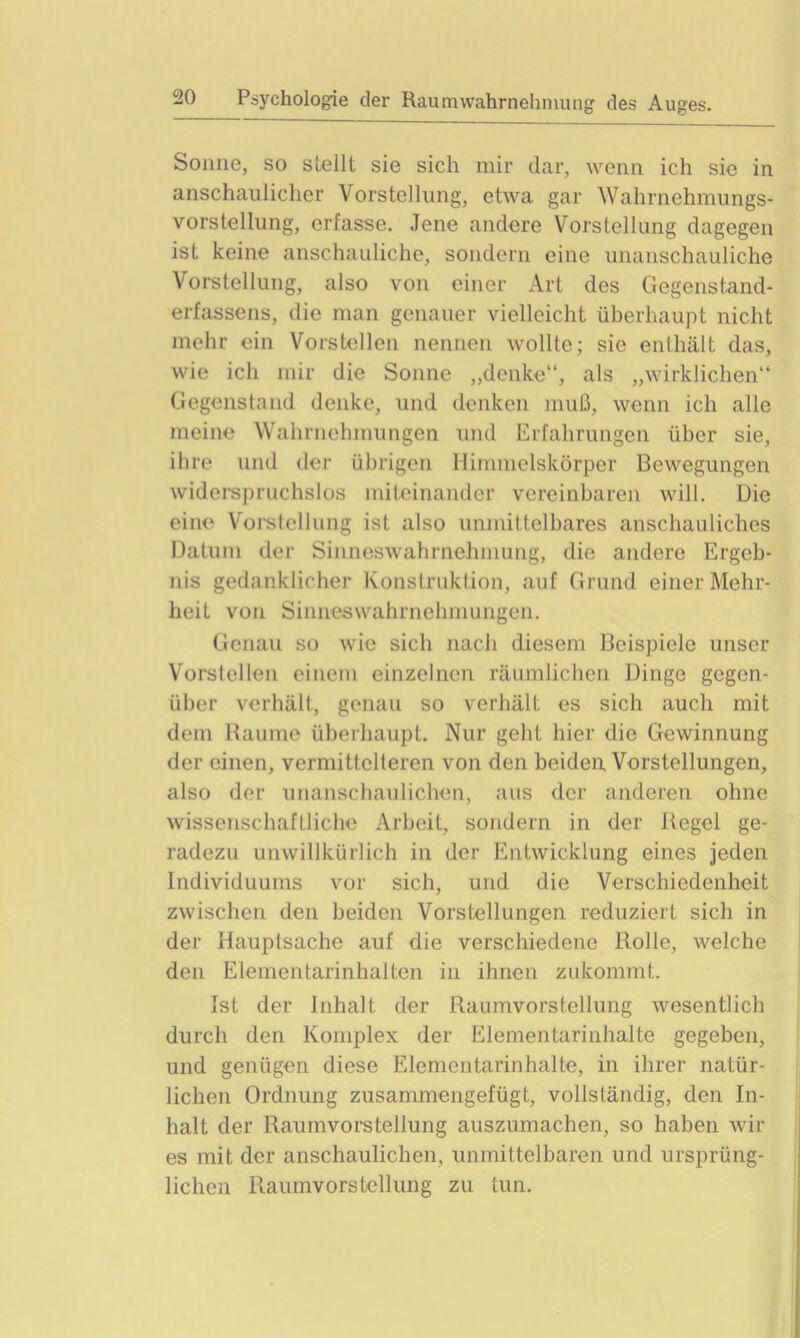 Sonne, so stellt sie sich mir dar, wenn ich sie in anschaulicher Vorstellung, etwa gar Wahrnehmungs- vorstellung, erfasse. Jene andere Vorstellung dagegen ist keine anschauliche, sondern eine unanschauliche Vorstellung, also von einer Art des Gegenstand- erfassens, die man genauer vielleicht überhaupt nicht mehr ein Vorstellen nennen wollte; sie enthält das, wie ich mir die Sonne „denke“, als „wirklichen“ Gegenstand denke, und denken muß, wenn ich alle meine Wahrnehmungen und Erfahrungen über sie, ihre und der übrigen Himmelskörper Bewegungen widerspruchslos miteinander vereinbaren will. Die eine Vorstellung ist also unmittelbares anschauliches Datum der Sinneswahrnehmung, die andere Ergeb- nis gedanklicher Konstruktion, auf Grund einer Mehr- heit von Sinnes Wahrnehmungen. Genau so wie sich nach diesem Beispiele unser Vorstellen einem einzelnen räumlichen Dinge gegen- über verhält, genau so verhält es sich auch mit dem Raume überhaupt. Nur geht hier die Gewinnung der einen, vermittclteren von den beiden Vorstellungen, also der unanschaulichen, aus der anderen ohne wissenschaftliche Arbeit, sondern in der Regel ge- radezu unwillkürlich in der Entwicklung eines jeden Individuums vor sich, und die Verschiedenheit zwischen den beiden Vorstellungen reduziert sich in der Hauptsache auf die verschiedene Rolle, welche den Elementarinhalten in ihnen zukommt. Ist der Inhalt der Raumvorstellung wesentlich durch den Komplex der Elementarinhalte gegeben, und genügen diese Elementarinhalte, in ihrer natür- lichen Ordnung zusammengefügt, vollständig, den In- halt der Raumvorstellung auszumachen, so haben wir es mit der anschaulichen, unmittelbaren und ursprüng- lichen Raumvorstellung zu tun.