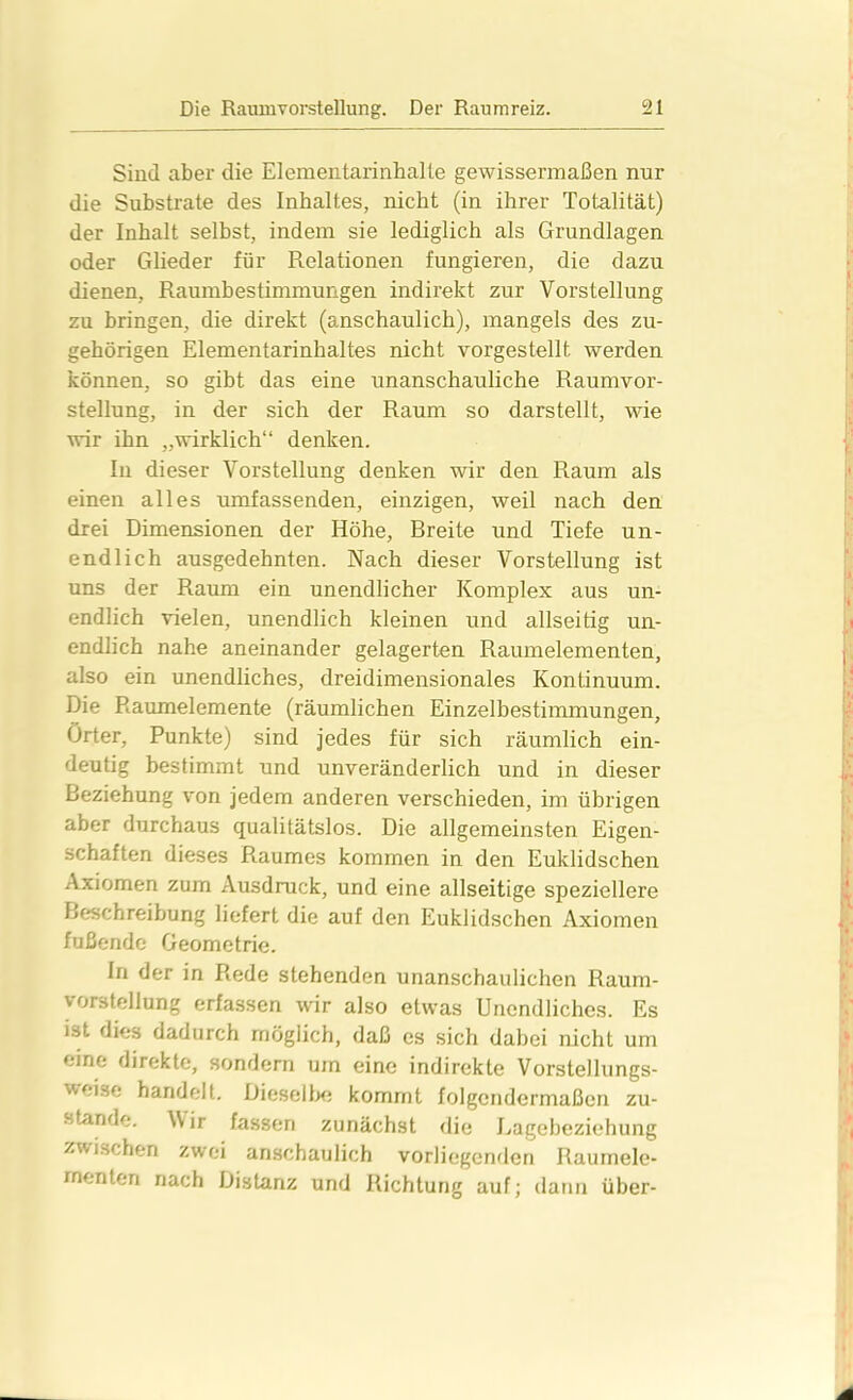 Sind aber die ElementarinhaUe gewissermaßen nur die Substrate des Inhaltes, nicht (in ihrer Totalität) der Inhalt selbst, indem sie lediglich als Grundlagen oder Glieder für Relationen fungieren, die dazu dienen, Raumbestimmungen indirekt zur Vorstellung zu bringen, die direkt (anschaulich), mangels des zu- gehörigen Elementarinhaltes nicht vorgestellt werden können, so gibt das eine unanschauliche Raumvor- stellung, in der sich der Raum so darstellt, wie wir ihn „wirklich“ denken. In dieser Vorstellung denken wir den Raum als einen alles umfassenden, einzigen, weil nach den drei Dimensionen der Höhe, Breite und Tiefe un- endlich ausgedehnten. Nach dieser Vorstellung ist uns der Raum ein unendlicher Komplex aus un- endlich vielen, unendlich kleinen und allseitig un- endlich nahe aneinander gelagerten Raumelementen, also ein unendliches, dreidimensionales Kontinuum. Die Raumelemente (räumlichen Einzelbestimmungen, Örter, Punkte) sind jedes für sich räumlich ein- deutig bestimmt und unveränderlich und in dieser Beziehung von jedem anderen verschieden, im übrigen aber durchaus qualitätslos. Die allgemeinsten Eigen- schaften dieses Raumes kommen in den Euklidschen Axiomen zum Ausdruck, und eine allseitige speziellere Beschreibung liefert die auf den Euklidschen Axiomen fußende Geometrie. In der in Rede stehenden unanschaulichen Raum- vorstellung erfassen wir also etwas Unendliches. Es ist dies dadurch möglich, daß es sich dabei nicht um eine direkte, sondern um eine indirekte Vorstellungs- wei.se handelt. Dieselbe kommt folgendermaßen zu- stande. Wir fassen zunächst die Lagebeziehung zwischen zwei anschaulich vorliegenden Raumele- menten nach Distanz und Richtung auf; dann über-