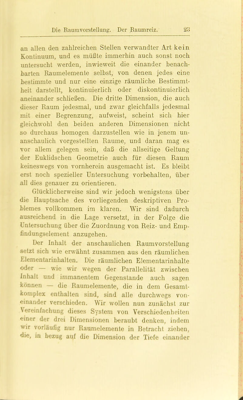 an allen den zahlreichen Stellen verwandter Art kein Kontinuum, und es müßte immerhin auch sonst noch untersucht werden, inwieweit die einander benach- barten Raumelemente selbst, von denen jedes eine bestimmte und nur eine einzige räumliche Bestimmt- heit darstellt, kontinuierlich oder diskontinuierlich aneinander schließen. Die dritte Dimension, die auch dieser Raum jedesmal, und zwar gleichfalls jedesmal mit einer Begrenzung, aufweist, scheint sich hier gleichwohl den beiden anderen Dimensionen nicht so durchaus homogen darzustellen wie in jenem un- anschaulich vorgestellten Raume, und daran mag es vor allem gelegen sein, daß die allseitige Geltung der Euklidschen Geometrie auch für diesen Raum keineswegs von vornherein ausgemacht ist. Es bleibt erst noch spezieller Untersuchung Vorbehalten, über all dies genauer zu orientieren. Glücklicherweise sind wir jedoch wenigstens über die Hauptsache des vorliegenden deskriptiven Pro- blemes vollkommen im klaren. Wir sind dadurch ausreichend in die Lage versetzt, in der Folge die Untersuchung über die Zuordnung von Reiz- und Emp- findungselement anzugehen. Der Inhalt der anschaulichen Raumvorstellung setzt sich wie erwähnt zusammen aus den räumlichen Elementarinhalten. Die räumlichen Elementarinhalte oder — wie wir wegen der Parallelität zwischen Inhalt und immanentem Gegenstände auch sagen können — die Raumelemente, die in dem Gesamt- komplex enthalten sind, sind alle durchwegs von- einander verschieden. Wir wollen nun zunächst zur \ ereinfachung dieses System von Verschiedenheiten einer der drei Dimensionen beraubt denken, indem wir vorläufig nur Raumelemente in Betracht ziehen, die, in bezug auf die Dimension der Tiefe einander