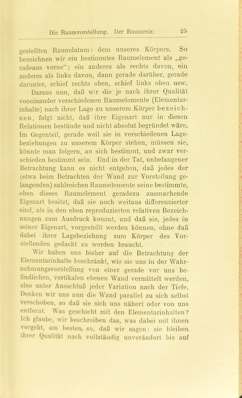 gestellten Raumdatum: dem unseres Körpers. So bezeichnen wir ein bestimmtes Raumelement als „ge- radeaus vorne“; ein anderes als rechts davon, ein anderes als links davon, dann gerade darüber, gerade darunter, schief rechts oben, schief links oben usw. Daraus nun, daß wir die je nach ihrer Qualität voneinander verschiedenen Raumelemente (Elementar- inhalte) nach ihrer Lage zu unserem Körper bezeich- nen, folgt nicht, daß ihre Eigenart nur in diesen Relationen bestünde und nicht absolut begründet wäre. Im Gegenteil, gerade weil sie in verschiedenen Lage- beziehungen zu unserem Körper stehen, müssen sie, könnte man folgern, an sich bestimmt, und zwar ver- schieden bestimmt sein. Und in der Tat, unbefangener Betrachtung kann es nicht entgehen, daß jedes der (etwa beim Betrachten der Wand zur Vorstellung ge- langenden) zahlreichen Raumelemente seine bestimmte, eben dieses Raumelement geradezu ausmachende Eigenart besitzt, daß sie noch weitaus differenzierter sind, als in den eben reproduzierten relativen Bezeich- nungen zum Ausdruck kommt, und daß sie, jedes in «einer Eigenart, vorgestellt werden können, ohne daß dabei ihrer Lagebeziehung zum Köqier des Vor- stellenden gedacht zu werden braucht. Wir haben uns bisher auf die Betrachtung der Elementarinhalte beschränkt, wie sie uns in der Wahr- nehrnungsvorstellung von einer gerade vor uns be- findlichen, vertikalen ebenen Wand vermittelt werden, also unter Ausschluß jeder Variation nach der Tiefe. Denken wir uns nun die Wand parallel zu sich selbst verschoben, so daß sie sich uns nähert oder von uns entfernt. Wa:s geschieht mit den Elementarinhalten? Ich glaube, wir beschreiben das, was dabei mit ihnen vorgeht, am besten, so, daß wir sagen: sie bleiben ihrer Qualität nach vollständig unverändert bis auf