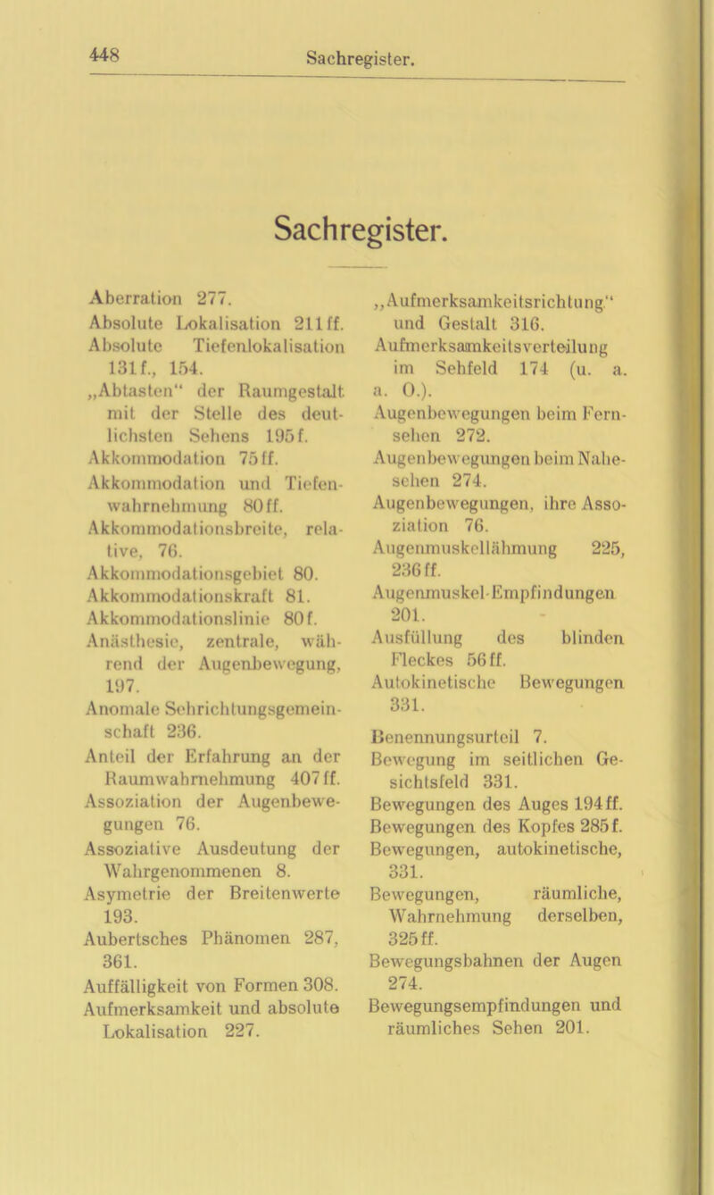 Sachregister. Aberration 277. Absolute Lokalisation 211 ff. Absolute Tiefenlokalisation 131 f., 154. „Abtasten“ der Raumgestalt mit der Stelle des deut- lichsten Sehens 195 f. Akkommodation 75ff. Akkommodation und Tiefen- wahrnehmung 80 ff. Akkommodationsbreite, rela- tive. 76. Akkommodationsgebiet 80. Akkommodationskraft 81. Akkommodationslinie 80f. Anästhesie, zentrale, wäh- rend der Augenbewegung. 197. Anomale Sehrichlungsgemein- schaft 236. Anteil der Erfahrung an der Raumwahrnehmung 407 ff. Assoziation der Augenbewe- gungen 76. Assoziative Ausdeutung der Wahrgenommenen 8. Asymetrie der Breitenwerte 193. Aubertsches Phänomen 287, 361. Auffälligkeit von Formen 308. Aufmerksamkeit und absolute Lokalisation 227. „Aufmerksamkeitsrichtung“ und Gestalt 316. Aufmerksaimkeitsverteilung im Sehfeld 174 (u. a. a. O.). Augenbewegungen beim Fern- sehen 272. Augenbewegungen beim Nabe- sehen 274. Augenbewegungen, ihre Asso- ziation 76. Augenmuskollähmung 225, 236 ff. Augenmuskel-Empfindungen 201. Ausfüllung des blinden Fleckes 56 ff. Autokinetische Bewegungen 331. Benennungsurteil 7. Bewegung im seitlichen Ge- sichtsfeld 331. Bewegungen des Auges 194 ff. Bewegungen des Kopfes 285 f. Bewegungen, autokinetische, 331. Bewegungen, räumliche, Wahrnehmung derselben, 325 ff. Bewegungsbahnen der Augen 274. Bewegungsempfindungen und räumliches Sehen 201.