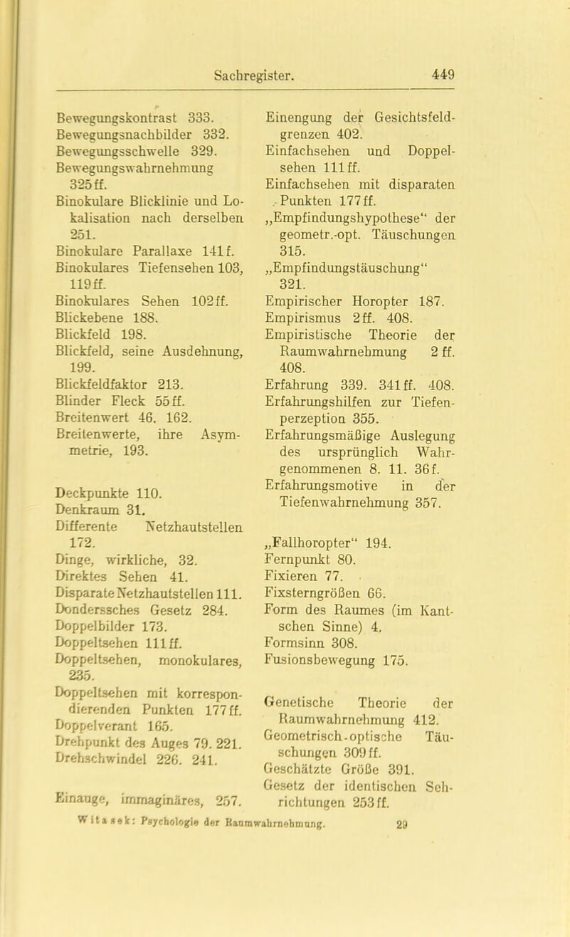 Bewegungskontrast 333. Bewegungsnachbilder 332. Bewegungsschwelle 329. Bewegungswahrnehmung 325 ff. Binokulare Blicklinie und Lo- kalisation nach derselben 251. Binokulare Parallaxe 141 f. Binokulares Tiefensehen 103, 119 ff. Binokulares Sehen 102 ff. Blickebene 188. Blickfeld 198. Blickfeld, seine Ausdehnung, 199. Blickfeldfaktor 213. Blinder Fleck 55 ff. Breitenwert 46. 162. Breilenwerte, ihre Asym- metrie, 193. Deckpunkte 110. Denkraum 31. Differente Netzhautstellen 172. Dinge, wirkliche, 32. Direktes Sehen 41. Bisparate Netzhautstellen 111. Donderssches Gesetz 284. Doppelbilder 173. Doppeltsehen 111 ff. Doppeltsehen, monokulares, 235. Doppeltsehen mit korrespon- dierenden Punkten 177 ff. Doppel verant 165. Drehpunkt des Auges 79. 221. Drehschwindel 226. 241. Einengung der Gesichtsfeld- grenzen 402. Einfachsehen und Doppel- sehen 111 ff. Einfachsehen mit disparaten Punkten 177 ff. „Empfindungshypothese“ der geometr.-opt. Täuschungen 315. „Empfindungstäuschung“ 321. Empirischer Horopter 187. Empirismus 2 ff. 408. Empiristische Theorie der Raumwahrnehmung 2 ff. 408. Erfahrung 339. 341 ff. 408. Erfahrungshilfen zur Tiefen- perzeption 355. Erfahrungsmäßige Auslegung des ursprünglich W ahr- genommenen 8. 11. 36 f. Erfahrungsmotive in der Tiefenwahrnehmung 357. „Fallhoropter“ 194. Fernpunkt 80. Fixieren 77. Fixsterngrößen 66. Form des Raumes (im Kant- schen Sinne) 4. Formsinn 308. Fusionsbewegung 175. Genetische Theorie der Raumwahrnehmung 412. Geometrisch-optische Täu- schungen 309 ff. Geschätzte Größe 391. Gesetz der identischen Seh- richtungen 253 ff. 29 Einauge, irnmaginäre3, 257. Witasek: Psychologie der Raumwabrnebtnung.