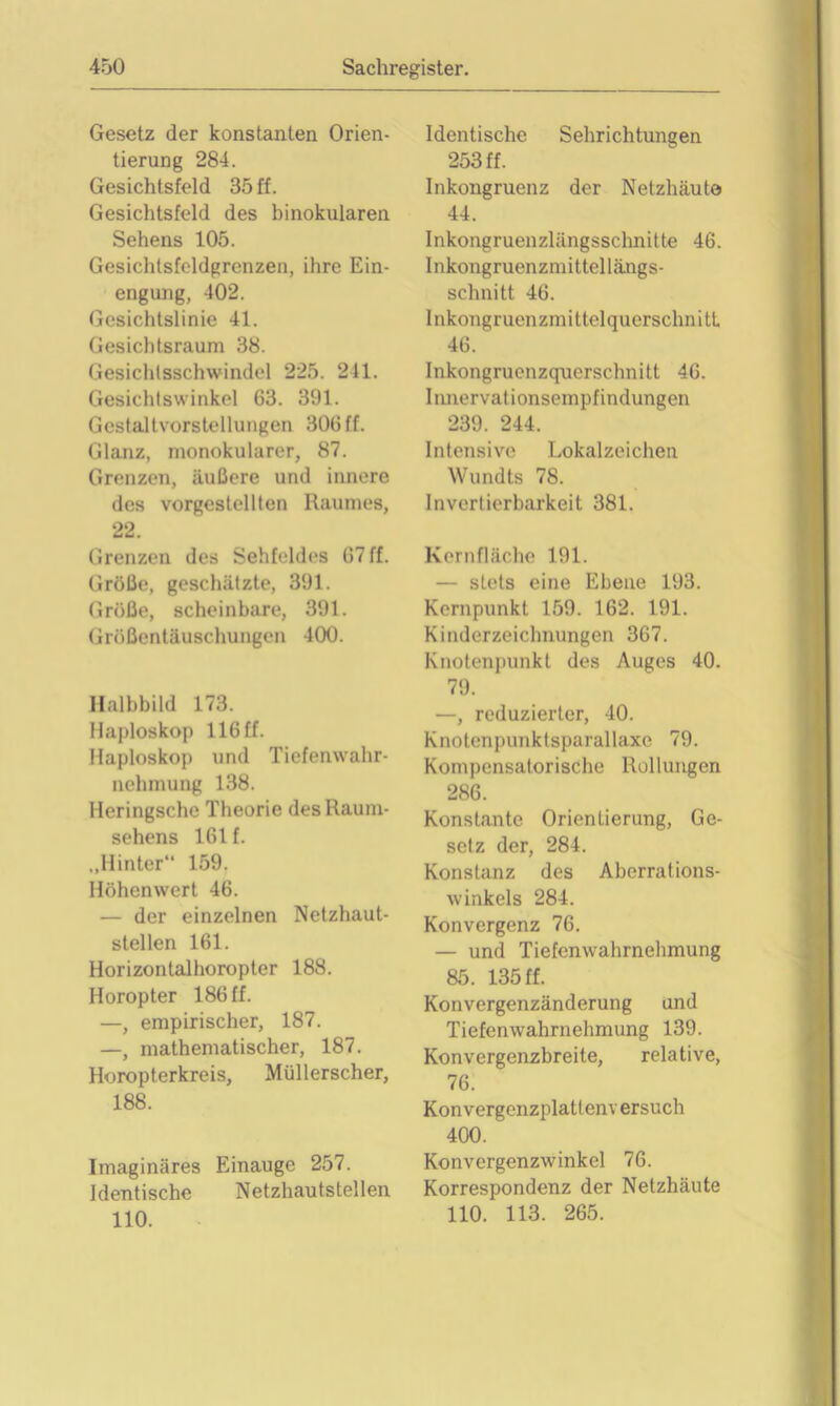 Gesetz der konstanten Orien- tierung 284. Gesichtsfeld 35 ff. Gesichtsfeld des binokularen Sehens 105. Gesichtsfeldgrcnzen, ihre Ein- engung, 402. Gesichtslinie 41. Gesichtsraum 38. Gesichtsschwindel 225. 241. Gesichtswinkel 63. 391. Gcstaltvorstellungen 306 ff. Glanz, monokularer, 87. Grenzen, äußere und innere des vorgestellten Raumes, 22. Grenzen des Sehfeldes 67 ff. Größe, geschätzte, 391. Größe, scheinbare, 391. Größentäuschungen 400. Halbbild 173. Haploskop 116 ff. Haploskop und Tiefenwahr- nehmung 138. Heringschc Theorie des Raum- sehens 161 f. „Hinter“ 159. Höhenwert 46. — der einzelnen Netzhaut- stellen 161. Horizontalhoropter 188. Horopter 186 ff. —, empirischer, 187. —, mathematischer, 187. Horopterkreis, Müllerscher, 188. Imaginäres Einauge 257. Identische Netzhautstellen 110. Identische Sehrichtungen 253 ff. Inkongruenz der Netzhäute 44. Inkongruenzlängsschnitte 46. Inkongruenzmittellängs- schnitt 46. Inkongruenzmittelquerschnitt 46. Inkongruenzquerschnitt 46. Iimervationsempfindungen 239. 244. Intensive Lokalzeichen Wundts 78. Invertierbarkeit 381. Kernfläche 191. — stets eine Ebene 193. Kernpunkt 159. 162. 191. Kinderzeichnungen 367. Knotenpunkt des Auges 40. 79. —, reduzierter, 40. Knotenpunktsparallaxe 79. Kompensatorische Rollungen 286. Konstante Orientierung, Ge- setz der, 284. Konstanz des Aberrations- winkels 284. Konvergenz 76. — und Tiefenwahrnehmung 85. 135 ff. Konvergenzänderung und Tiefenwahrnehmung 139. Konvergenzbreite, relative, 76. Konvergenzplatlenv ersuch 400. Konvergenzwinkel 76. Korrespondenz der Netzhäute 110. 113. 265.